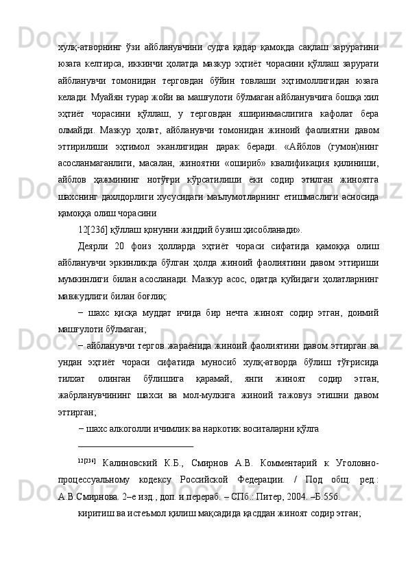 хулқ-атворнинг   ўзи   айбланувчини   судга   қадар   қамоқда   сақлаш   заруратини
юзага   келтирса,   иккинчи   ҳолатда   мазкур   эҳтиёт   чорасини   қўллаш   зарурати
айбланувчи   томонидан   терговдан   бўйин   товлаши   эҳтимоллигидан   юзага
келади. Муайян турар жойи ва машғулоти бўлмаган айбланувчига бошқа хил
эҳтиёт   чорасини   қўллаш,   у   терговдан   яширинмаслигига   кафолат   бера
олмайди.   Мазкур   ҳолат,   айбланувчи   томонидан   жиноий   фаолиятни   давом
эттирилиши   эҳтимол   эканлигидан   дарак   беради.   «Айблов   (гумон)нинг
асосланмаганлиги,   масалан,   жиноятни   «ошириб»   квалификация   қилиниши,
айблов   ҳажмининг   нотўғри   кўрсатилиши   ёки   содир   этилган   жиноятга
шахснинг   дахлдорлиги   хусусидаги   маълумотларнинг   етишмаслиги   асносида
қамоққа олиш чорасини 
12[236] қўллаш қонунни жиддий бузиш ҳисобланади». 
Деярли   20   фоиз   ҳолларда   эҳтиёт   чораси   сифатида   қамоққа   олиш
айбланувчи   эркинликда   бўлган   ҳолда   жиноий   фаолиятини   давом   эттириши
мумкинлиги   билан   асосланади.   Мазкур   асос,   одатда   қуйидаги   ҳолатларнинг
мавжудлиги билан боғлиқ: 
−   шахс   қисқа   муддат   ичида   бир   нечта   жиноят   содир   этган,   доимий
машғулоти бўлмаган; 
−   айбланувчи   тергов   жараёнида   жиноий  фаолиятини   давом   эттирган   ва
ундан   эҳтиёт   чораси   сифатида   муносиб   хулқ-атворда   бўлиш   тўғрисида
тилхат   олинган   бўлишига   қарамай,   янги   жиноят   содир   этган,
жабрланувчининг   шахси   ва   мол-мулкига   жиноий   тажовуз   этишни   давом
эттирган; 
−   шахс алкоголли ичимлик ва наркотик воситаларни қўлга 
                                                  
12[236]
  Калиновский   К.Б.,   Смирнов   А.В.   Комментарий   к   Уголовно-
процессуальному   кодексу   Российской   Федерации.   /   Под   общ.   ред.:
А.В.Смирнова. 2–е изд., доп. и перераб. – СПб.: Питер, 2004. –Б.556. 
киритиш ва истеъмол қилиш мақсадида қасддан жиноят содир этган;  