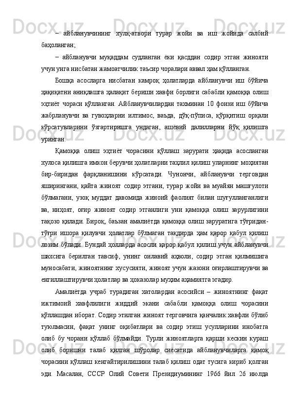 −   айбланувчининг   хулқ-атвори   турар   жойи   ва   иш   жойида   салбий
баҳоланган; 
−   айбланувчи   муқаддам   судланган   ёки   қасддан   содир   этган   жинояти
учун унга нисбатан жамоатчилик таъсир чоралари аввал ҳам қўлланган. 
Бошқа   асосларга   нисбатан   камроқ   ҳолатларда   айбланувчи   иш   бўйича
ҳақиқатни аниқлашга ҳалақит бериши хавфи борлиги сабабли қамоққа олиш
эҳтиёт   чораси   қўлланган.   Айбланувчилардан   тахминан   10   фоизи   иш   бўйича
жабрланувчи   ва   гувоҳларни   илтимос,   ваъда,   дўқ-пўписа,   қўрқитиш   орқали
кўрсатувларини   ўзгартиришга   ундаган,   ашёвий   далилларни   йўқ   қилишга
уринган. 
Қамоққа   олиш   эҳтиёт   чорасини   қўллаш   зарурати   ҳақида   асосланган
хулоса қилишга имкон берувчи ҳолатларни таҳлил қилиш уларнинг моҳиятан
бир-биридан   фарқланишини   кўрсатади.   Чунончи,   айбланувчи   терговдан
яширингани,   қайта   жиноят   содир   этгани,   турар   жойи   ва   муайян   машғулоти
бўлмагани,   узоқ   муддат   давомида   жиноий   фаолият   билан   шуғулланганлиги
ва,   ниҳоят,   оғир   жиноят   содир   этганлиги   уни   қамоққа   олиш   зарурлигини
тақозо қилади. Бироқ, баъзан  амалиётда қамоққа олиш заруратига тўғридан-
тўғри   ишора   қилувчи   ҳолатлар   бўлмаган   тақдирда   ҳам   қарор   қабул   қилиш
лозим  бўлади. Бундай ҳолларда асосли қарор қабул қилиш учун айбланувчи
шахсига   берилган   тавсиф,   унинг   оилавий   аҳволи,   содир   этган   қилмишига
муносабати, жиноятнинг хусусияти, жиноят учун жазони оғирлаштирувчи ва
енгиллаштирувчи ҳолатлар ва ҳоказолар муҳим аҳамиятга эгадир.  
Амалиётда   учраб   турадиган   хатолардан   асосийси   –   жиноятнинг   фақат
ижтимоий   хавфлилиги   жиддий   экани   сабабли   қамоққа   олиш   чорасини
қўллашдан иборат. Содир этилган жиноят терговчига қанчалик хавфли бўлиб
туюлмасин,   фақат   унинг   оқибатлари   ва   содир   этиш   усулларини   инобатга
олиб   бу   чорани   қўллаб   бўлмайди.   Турли   жиноятларга   қарши   кескин   кураш
олиб   боришни   талаб   қилган   шўролар   сиёсатида   айбланувчиларга   қамоқ
чорасини қўллаш кенгайтирилишини талаб қилиш одат тусига кириб қолган
эди.   Масалан,   СССР   Олий   Совети   Президиумининг   1966   йил   26   июлда 