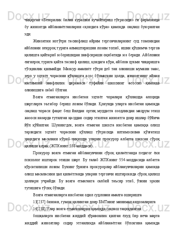 чиқарган   «Безорилик   билан   курашни   кучайтириш   тўғрисида»   ги   фармонида
бу   жиноятда   айбланаётганларни   «қоидага   кўра»   қамоқда   сақлаш   буюрилган
эди.  
Жиноятни   нотўғри   таснифлаш   айрим   терговчиларнинг   суд   томонидан
айбловни оғирроқ турига алмаштиришни лозим топиб, ишни қўшимча тергов
қилишга қайтариб юборишидан хавфсираши оқибатида юз беради. Айбловни
енгилроқ турига қайта тасниф қилиш, қоидага кўра, айблов ҳукми чиқаришга
тўсқинлик  қилмайди.  Мазкур   амалиёт   тўғри   деб   тан   олиниши  мумкин   эмас,
зеро   у   эҳтиёт   чорасини   қўллашга   асос   бўлмагани   ҳолда,   жиноятнинг   айнан
ижтимоий   хавфлилик   даражаси   туфайли   шахснинг   асоссиз   қамоққа
олинишига сабаб бўлган. 
Вояга   етмаганларга   нисбатан   эҳтиёт   чоралари   қўллашда   алоҳида
шартларга   эътибор   бериш   лозим   бўлади.   Қонунда   уларга   нисбатан   қамоқда
сақлаш   чораси   фақат   беш   йилдан   ортиқ   муддатга   озодликдан   маҳрум   этиш
жазоси назарда тутилган қасддан содир этилган жиноятга доир ишлар бўйича
йўл   қўйилган.   Шунингдек,   вояга   етмаган   шахсга   нисбатан   қамоққа   олиш
тарзидаги   эҳтиёт   чорасини   қўллаш   тўғрисида   илтимоснома   қўзғатиш
ҳақидаги   масалани   кўриб   чиқишда   уларни   прокурор   албатта   шахсан   сўроқ
қилиши керак (ЖПКнинг 558-моддаси).  
Прокурор   вояга   етмаган   айбланувчини   сўроқ   қилаётганда   педагог   ёки
психолог   иштирок   этиши   шарт.   Бу   талаб   ЖПКнинг   554-моддасида   албатта
кўрсатилиши   лозим.   Бунинг   ўрнига   прокурорлар   айбланувчиларни   қамоққа
олиш масаласини ҳал қилаётганда уларни терговчи иштирокида сўроқ қилиш
ҳоллари   учрайди.   Бу   вояга   етмаганга   салбий   таъсир   этиб,   ўзини   эркин
тутишига тўсиқ бўлади.  
Вояга етмаганларга нисбатан одил судловни амалга оширишга 
13[237] биноан, гумон қилинган доир БМТнинг минимал андозаларига
14[238] Улар вояга етмаганларни қамоқда сақлаш тақиқланган.
бошқаларга   нисбатан   жиддий   зўравонлик   қилган   ёхуд   бир   неча   марта
жиддий   жиноятлар   содир   этганликда   айбланаётган   бўлсагина   қамоқда 