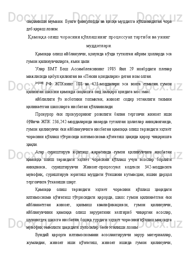 сақланиши мумкин. Бунга фавқулодда  ва қисқа муддатга  қўлланадиган  чора
деб қараш лозим.  
Қамоққа олиш чорасини қўллашнинг процессуал тартиби ва унинг
муддатлари.
Қамоққа олиш айбланувчи, қонунда кўзда тутилган айрим ҳолларда эса
гумон қилинувчиларга, яъни ҳали 
Улар   БМТ   Бош   Ассамблеясининг   1985   йил   29   ноябрдаги   пленар
мажлисида қабул қилинган ва «Пекин қоидалари» деган ном олган.  
14[238]
  РФ   ЖПКнинг   108   ва   423-моддалари   эса   вояга   етмаган   гумон
қилинган шахсни қамоқда сақлашга оид халқаро қоидага мос эмас.  
айблилиги   ўз   исботини   топмаган,   жиноят   содир   этганлиги   тахмин
қилинаётган шахсларга нисбатан қўлланилади.  
Прокурор   ёки   прокурорнинг   розилиги   билан   терговчи   жиноят   иши
бўйича ЖПК 236,242-моддаларида назарда  тутилган ҳолатлар аниқланганда,
гумон қилинувчи ёки айбланувчига нисбатан қамоққа олиш тарзидаги эҳтиёт
чорасини қўллаш тўғрисида илтимоснома қўзғатиш ҳақида қарор чиқаришга
ҳақли.  
Агар   суриштирув   юритиш   жараёнида   гумон   қилинувчига   нисбатан
қамоққа   олиш   тарзидаги   эҳтиёт   чорасини   қўллаш   учун   асослар   борлиги
аниқланса,   суриштирувчи   Жиноят-процессуал   кодекси   342-моддасига
мувофиқ,   суриштирув   юритиш   муддати   ўтишини   кутмасдан,   ишни   дарҳол
терговчига ўтказиши шарт. 
Қамоққа   олиш   тарзидаги   эҳтиёт   чорасини   қўллаш   ҳақидаги
илтимоснома   қўзғатиш   тўғрисидаги   қарорда,   шахс   гумон   қилинаётган   ёки
айбланаётган   жиноят,   қилмиш   квалификацияси,   гумон   қилинувчи,
айбланувчини   қамоққа   олиш   заруратини   келтириб   чиқарган   асослар,
шунингдек шахсга нисбатан бошқа турдаги эҳтиёт чорасини қўллаш мақсадга
мувофиқ эмаслиги ҳақидаги хулосалар баён этилиши лозим. 
Бундай   қарорга   илтимосномани   асослантирувчи   зарур   материаллар,
жумладан,   жиноят   иши   қўзғатиш,   жиноят   ишида   гумон   қилинувчи, 