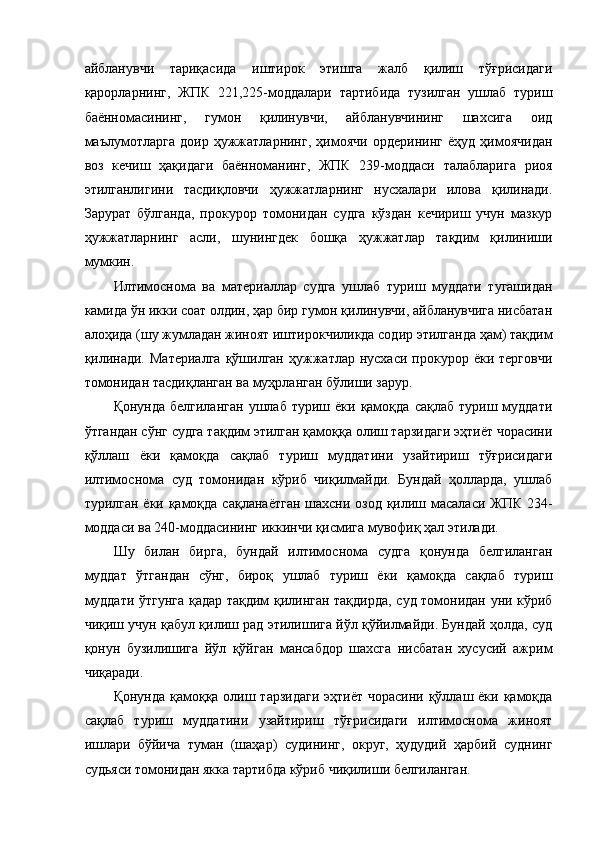 айбланувчи   тариқасида   иштирок   этишга   жалб   қилиш   тўғрисидаги
қарорларнинг,   ЖПК   221,225-моддалари   тартибида   тузилган   ушлаб   туриш
баённомасининг,   гумон   қилинувчи,   айбланувчининг   шахсига   оид
маълумотларга   доир   ҳужжатларнинг,   ҳимоячи   ордерининг   ёҳуд   ҳимоячидан
воз   кечиш   ҳақидаги   баённоманинг,   ЖПК   239-моддаси   талабларига   риоя
этилганлигини   тасдиқловчи   ҳужжатларнинг   нусхалари   илова   қилинади.
Зарурат   бўлганда,   прокурор   томонидан   судга   кўздан   кечириш   учун   мазкур
ҳужжатларнинг   асли,   шунингдек   бошқа   ҳужжатлар   тақдим   қилиниши
мумкин. 
Илтимоснома   ва   материаллар   судга   ушлаб   туриш   муддати   тугашидан
камида ўн икки соат олдин, ҳар бир гумон қилинувчи, айбланувчига нисбатан
алоҳида (шу жумладан жиноят иштирокчиликда содир этилганда ҳам) тақдим
қилинади.   Материалга  қўшилган  ҳужжатлар  нусхаси  прокурор  ёки  терговчи
томонидан тасдиқланган ва муҳрланган бўлиши зарур.  
Қонунда  белгиланган  ушлаб   туриш  ёки   қамоқда   сақлаб  туриш  муддати
ўтгандан сўнг судга тақдим этилган қамоққа олиш тарзидаги эҳтиёт чорасини
қўллаш   ёки   қамоқда   сақлаб   туриш   муддатини   узайтириш   тўғрисидаги
илтимоснома   суд   томонидан   кўриб   чиқилмайди.   Бундай   ҳолларда,   ушлаб
турилган ёки қамоқда сақланаётган  шахсни озод қилиш масаласи ЖПК 234-
моддаси ва 240-моддасининг иккинчи қисмига мувофиқ ҳал этилади. 
Шу   билан   бирга,   бундай   илтимоснома   судга   қонунда   белгиланган
муддат   ўтгандан   сўнг,   бироқ   ушлаб   туриш   ёки   қамоқда   сақлаб   туриш
муддати ўтгунга қадар тақдим қилинган тақдирда, суд томонидан уни кўриб
чиқиш учун қабул қилиш рад этилишига йўл қўйилмайди. Бундай ҳолда, суд
қонун   бузилишига   йўл   қўйган   мансабдор   шахсга   нисбатан   хусусий   ажрим
чиқаради. 
Қонунда қамоққа олиш тарзидаги  эҳтиёт чорасини қўллаш ёки қамоқда
сақлаб   туриш   муддатини   узайтириш   тўғрисидаги   илтимоснома   жиноят
ишлари   бўйича   туман   (шаҳар)   судининг,   округ,   ҳудудий   ҳарбий   суднинг
судьяси томонидан якка тартибда кўриб чиқилиши белгиланган.  