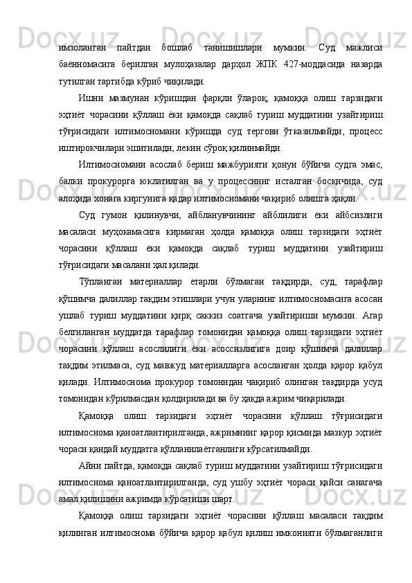 имзоланган   пайтдан   бошлаб   танишишлари   мумкин.   Суд   мажлиси
баённомасига   берилган   мулоҳазалар   дарҳол   ЖПК   427-моддасида   назарда
тутилган тартибда кўриб чиқилади.  
Ишни   мазмунан   кўришдан   фарқли   ўлароқ,   қамоққа   олиш   тарзидаги
эҳтиёт   чорасини   қўллаш   ёки   қамоқда   сақлаб   туриш   муддатини   узайтириш
тўғрисидаги   илтимосномани   кўришда   суд   тергови   ўтказилмайди,   процесс
иштирокчилари эшитилади, лекин сўроқ қилинмайди. 
Илтимосномани   асослаб   бериш   мажбурияти   қонун   бўйича   судга   эмас,
балки   прокурорга   юклатилган   ва   у   процесснинг   исталган   босқичида,   суд
алоҳида хонага киргунига қадар илтимосномани чақириб олишга ҳақли. 
Суд   гумон   қилинувчи,   айбланувчининг   айблилиги   ёки   айбсизлиги
масаласи   муҳокамасига   кирмаган   ҳолда   қамоққа   олиш   тарзидаги   эҳтиёт
чорасини   қўллаш   ёки   қамоқда   сақлаб   туриш   муддатини   узайтириш
тўғрисидаги масалани ҳал қилади. 
Тўпланган   материаллар   етарли   бўлмаган   тақдирда,   суд,   тарафлар
қўшимча далиллар тақдим этишлари учун уларнинг илтимосномасига асосан
ушлаб   туриш   муддатини   қирқ   саккиз   соатгача   узайтириши   мумкин.   Агар
белгиланган   муддатда   тарафлар   томонидан   қамоққа   олиш   тарзидаги   эҳтиёт
чорасини   қўллаш   асослилиги   ёки   асоссизлигига   доир   қўшимча   далиллар
тақдим   этилмаса,   суд   мавжуд   материалларга   асосланган   ҳолда   қарор   қабул
қилади.   Илтимоснома   прокурор   томонидан   чақириб   олинган   тақдирда   усуд
томонидан кўрилмасдан қолдирилади ва бу ҳақда ажрим чиқарилади.  
Қамоққа   олиш   тарзидаги   эҳтиёт   чорасини   қўллаш   тўғрисидаги
илтимоснома қаноатлантирилганда, ажримнинг қарор қисмида мазкур эҳтиёт
чораси қандай муддатга қўлланилаётганлиги кўрсатилмайди. 
Айни пайтда, қамоқда сақлаб туриш муддатини узайтириш тўғрисидаги
илтимоснома   қаноатлантирилганда,   суд   ушбу   эҳтиёт   чораси   қайси   санагача
амал қилишини ажримда кўрсатиши шарт.   
Қамоққа   олиш   тарзидаги   эҳтиёт   чорасини   қўллаш   масаласи   тақдим
қилинган  илтимоснома бўйича  қарор қабул қилиш имконияти  бўлмаганлиги 