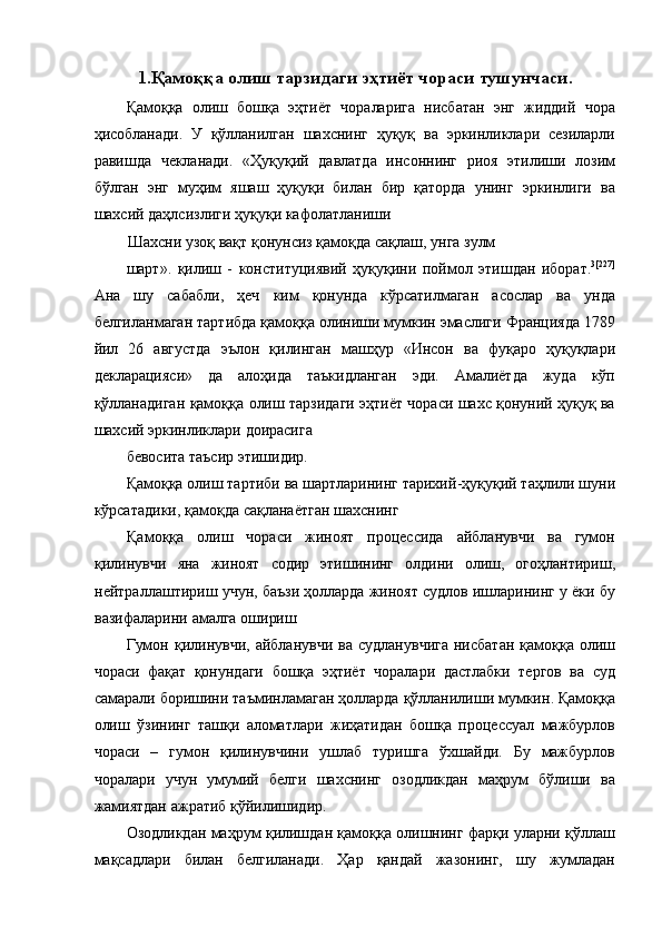 1. Қамоққа   олиш   тарзидаги   эҳтиёт   чораси   тушунчаси . 
Қамоққа   олиш   бошқа   эҳтиёт   чораларига   нисбатан   энг   жиддий   чора
ҳисобланади .   У   қўлланилган   шахснинг   ҳуқуқ   ва   эркинликлари   сезиларли
равишда   чекланади .   « Ҳуқуқий   давлатда   инсоннинг   риоя   этилиши   лозим
бўлган   энг   муҳим   яшаш   ҳуқуқи   билан   бир   қаторда   унинг   эркинлиги   ва
шахсий   даҳлсизлиги   ҳуқуқи   кафолатланиши  
Шахсни   узоқ   вақт   қонунсиз   қамоқда   сақлаш ,  унга   зулм  
шарт ».   қилиш   -   конституциявий   ҳуқуқини   поймол   этишдан   иборат . 3[227]
Ана   шу   сабабли ,   ҳеч   ким   қонунда   кўрсатилмаган   асослар   ва   унда
белгиланмаган   тартибда   қамоққа   олиниши   мумкин   эмаслиги   Францияда  1789
йил   26   августда   эълон   қилинган   машҳур   « Инсон   ва   фуқаро   ҳуқуқлари
декларацияси »   да   алоҳида   таъкидланган   эди .   Амалиётда   жуда   кўп
қўлланадиган   қамоққа   олиш   тарзидаги   эҳтиёт   чораси   шахс   қонуний   ҳуқуқ   ва
шахсий   эркинликлари   доирасига  
бевосита   таъсир   этишидир .
Қамоққа   олиш   тартиби   ва   шартларининг   тарихий - ҳуқуқий   таҳлили   шуни
кўрсатадики ,  қамоқда   сақланаётган   шахснинг  
Қамоққа   олиш   чораси   жиноят   процессида   айбланувчи   ва   гумон
қилинувчи   яна   жиноят   содир   этишининг   олдини   олиш ,   огоҳлантириш ,
нейтраллаштириш   учун ,  баъзи   ҳолларда   жиноят   судлов   ишларининг   у   ёки   бу
вазифаларини   амалга   ошириш  
Гумон   қилинувчи ,   айбланувчи   ва   судланувчига   нисбатан   қамоққа   олиш
чораси   фақат   қонундаги   бошқа   эҳтиёт   чоралари   дастлабки   тергов   ва   суд
самарали   боришини   таъминламаган   ҳолларда   қўлланилиши   мумкин .  Қамоққа
олиш   ўзининг   ташқи   аломатлари   жиҳатидан   бошқа   процессуал   мажбурлов
чораси   –   гумон   қилинувчини   ушлаб   туришга   ўхшайди .   Бу   мажбурлов
чоралари   учун   умумий   белги   шахснинг   озодликдан   маҳрум   бўлиши   ва
жамиятдан   ажратиб   қўйилишидир .  
Озодликдан   маҳрум   қилишдан   қамоққа   олишнинг   фарқи   уларни   қўллаш
мақсадлари   билан   белгиланади .   Ҳар   қандай   жазонинг ,   шу   жумладан 