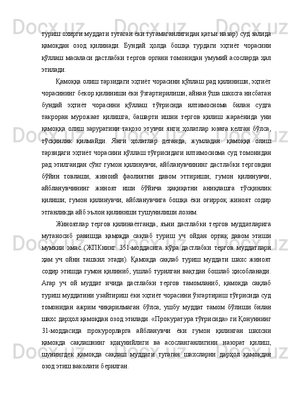 туриш охирги муддати тугаган ёки тугамаганлигидан қатъи назар) суд залида
қамоқдан   озод   қилинади.   Бундай   ҳолда   бошқа   турдаги   эҳтиёт   чорасини
қўллаш масаласи дастлабки тергов органи томонидан умумий асосларда ҳал
этилади.  
Қамоққа олиш тарзидаги эҳтиёт чорасини қўллаш рад қилиниши, эҳтиёт
чорасининг бекор қилиниши ёки ўзгартирилиши, айнан ўша шахсга нисбатан
бундай   эҳтиёт   чорасини   қўллаш   тўғрисида   илтимоснома   билан   судга
такроран   мурожаат   қилишга,   башарти   ишни   тергов   қилиш   жараёнида   уни
қамоққа   олиш   заруратини   тақозо   этувчи   янги   ҳолатлар   юзага   келган   бўлса,
тўсқинлик   қилмайди.   Янги   ҳолатлар   деганда,   жумладан:   қамоққа   олиш
тарзидаги эҳтиёт чорасини қўллаш тўғрисидаги илтимоснома суд томонидан
рад этилгандан сўнг гумон қилинувчи, айбланувчининг дастлабки терговдан
бўйин   товлаши,   жиноий   фаолиятни   давом   эттириши;   гумон   қилинувчи,
айбланувчининг   жиноят   иши   бўйича   ҳақиқатни   аниқлашга   тўсқинлик
қилиши;   гумон   қилинувчи,   айбланувчига   бошқа   ёки   оғирроқ   жиноят   содир
этганликда айб эълон қилиниши тушунилиши лозим. 
Жиноятлар   тергов   қилинаётганда,   яъни   дастлабки   тергов   муддатларига
мутаносиб   равишда   қамоқда   сақлаб   туриш   уч   ойдан   ортиқ   давом   этиши
мумкин   эмас   (ЖПКнинг   351-моддасига   кўра   дастлабки   тергов   муддатлари
ҳам   уч   ойни   ташкил   этади).   Қамоқда   сақлаб   туриш   муддати   шахс   жиноят
содир этишда гумон қилиниб, ушлаб турилган вақтдан бошлаб ҳисобланади.
Агар   уч   ой   муддат   ичида   дастлабки   тергов   тамомланиб,   қамоқда   сақлаб
туриш муддатини узайтириш ёки эҳтиёт чорасини ўзгартириш тўғрисида суд
томонидан   ажрим   чиқарилмаган   бўлса,   ушбу   муддат   тамом   бўлиши   билан
шахс дарҳол қамоқдан озод этилади. «Прокуратура тўғрисида» ги Қонуннинг
31-моддасида   прокурорларга   айбланувчи   ёки   гумон   қилинган   шахсни
қамоқда   сақлашнинг   қонунийлиги   ва   асосланганлигини   назорат   қилиш,
шунингдек   қамоқда   сақлаш   муддати   тугаган   шахсларни   дарҳол   қамоқдан
озод этиш ваколати берилган.  