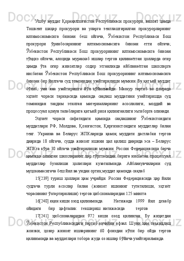 Ушбу   муддат   Қорақалпоғистон   Республикаси   прокурори,   вилоят   ҳамда
Тошкент   шаҳар   прокурори   ва   уларга   тенглаштирилган   прокурорларнинг
илтимосномасига   биноан   беш   ойгача,   Ўзбекистон   Республикаси   Бош
прокурори   ўринбосарининг   илтимосномасига   биноан   етти   ойгача;
Ўзбекистон   Республикаси   Бош   прокурорининг   илтимосномасига   биноан
тўққиз   ойгача;   алоҳида   мураккаб   ишлар   тергов   қилинаётган   ҳолларда   оғир
ҳамда   ўта   оғир   жиноятлар   содир   этганликда   айбланаётган   шахсларга
нисбатан   Ўзбекистон   Республикаси   Бош   прокурорининг   илтимосномасига
биноан бир йилгача суд томонидан узайтирилиши мумкин. Бу қатъий муддат
бўлиб,   уни   яна   узайтиришга   йўл   қўйилмайди.   Мазкур   тартиб   ва   доирада
эҳтиёт   чораси   тариқасида   қамоқда   сақлаш   муддатини   узайтиришда   суд
томонидан   тақдим   этилган   материалларнинг   асослилиги,   моддий   ва
процессуал қонун талабларига қатъий риоя қилинганлиги эътиборга олинади.
Эҳтиёт   чораси   сифатидаги   қамоқда   сақлашнинг   Ўзбекистондаги
муддатлари   РФ,   Молдова,   Қозоғистон,   Қирғизистондаги   муддатлар   билан
тенг.   Украина   ва   Беларус   ЖПКларида   қамоқ   муддати   дастлабки   тергов
даврида   18   ойгача,   судда   жиноят   ишини   ҳал   қилиш   даврида   эса   –   Беларус
ЖПКга   кўра 30  ойгача   узайтирилиши  мумкин. Россия  Федерациясида  барча
қамоққа   олинган   шахсларнинг   ҳар   тўрттасидан   бирига   нисбатан   процессуал
муддатлар   бузилиши   ҳолатлари   кузатилмоқда.   Айбланувчиларни   суд
муҳокамасигача беш йил ва ундан ортиқ муддат қамоқда сақлаб 
15[239]   туриш   ҳоллари   ҳам   учрайди.   Россия   Федерациясида   ҳар   йили
судгача   турли   асослар   билан   (жиноят   ишининг   тугатилиши,   эҳтиёт
чорасининг ўзгартирилиши) тергов ҳибсхоналаридан 125 мингга 
16[240] яқин киши озод қилинмоқда. Натижада   1999   йил   декабр
ойидаги  бир  ҳафталик  текшириш  натижасида  тергов 
17[241]   ҳибсхоналаридан   972   киши   озод   қилинган.   Бу   жиҳатдан
Ўзбекистон   Республикасидаги   тартиб   анчайин   афзал.   Шуни   ҳам   таъкидлаш
жоизки,   ҳозир   жиноят   ишларининг   60   фоиздан   кўпи   бир   ойда   тергов
қилинмоқда ва муддатлари тобора жуда оз ишлар бўйича узайтирилмоқда.   