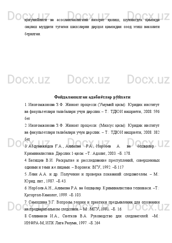 қонунийлиги   ва   асосланганлигини   назорат   қилиш,   шунингдек   қамоқда
сақлаш   муддати   тугаган   шахсларни   дарҳол   қамоқдан   озод   этиш   ваколати
берилган.  
 
 
 
 
 
 
 
Фойдаланилган адабиётлар рўйхати
1. Иноғомжонова   З.Ф.   Жиноят   процесси   (Умумий   қисм):   Юридик   институт
ва факультетлари талабалари учун дарслик – Т.: ТДЮИ нашриёти, 2008. 596
бет  
2. Иноғомжонова   З.Ф.   Жиноят   процесси:   (Махсус   қисм):   Юридик   институт
ва факультетлари талабалари учун дарслик. – Т.: ТДЮИ нашриёти, 2008. 382
бет  
3. Абдумажидов  Ғ.А.,  Алимова  Р.А.,  Норбоев  А.  ва  бошқалар. 
Криминалистика. Дарслик 1-қисм. –Т.: Адолат, 2003. –Б. 178.  
4. Батищев   В.И.   Раскрытие   и   расследование   преступлений,   совершенных
одними и теми же лицами. – Воронеж: ВГУ, 1992. –Б.117 
5. Леви   А.А.   и   др.   Получение   и   проверка   показаний   следователем.   –   М.:
Юрид. лит., 1987. –Б.43. 
6. Норбоев А.Н., Алимова Р.А. ва бошқалар. Криминалистика техникаси. –Т.:
Қатортол-Камолот, 1999. –Б.103. 
7. Самошина   З.Г.   Вопросы   теории   и   практики   предъявления   для   опознания
на предварительном следствии. – М.: МГУ, 1991. –Б. 16. 
8. Селиванов   И.А.,   Снетков   В.А.   Руководство   для   следователей.   –М.:
ИНФРА-М, ИПК Лига Разума, 1997. –Б.264  