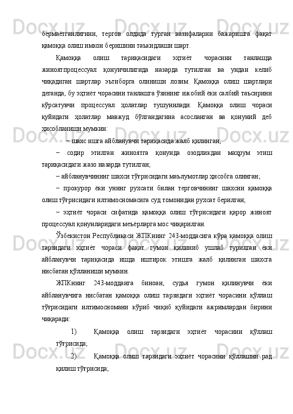 бермаётганлигини,   тергов   олдида   турган   вазифаларни   бажаришга   фақат
қамоққа олиш имкон беришини таъкидлаши шарт. 
Қамоққа   олиш   тариқасидаги   эҳтиёт   чорасини   танлашда
жиноятпроцессуал   қонунчилигида   назарда   тутилган   ва   ундан   келиб
чиқадиган   шартлар   эътиборга   олиниши   лозим.   Қамоққа   олиш   шартлари
деганда, бу эҳтиёт чорасини танлашга ўзининг ижобий ёки салбий таъсирини
кўрсатувчи   процессуал   ҳолатлар   тушунилади.   Қамоққа   олиш   чораси
қуйидаги   ҳолатлар   мавжуд   бўлгандагина   асосланган   ва   қонуний   деб
ҳисобланиши мумкин: 
−   шахс ишга айбланувчи тариқасида жалб қилинган; 
−   содир   этилган   жиноятга   қонунда   озодликдан   маҳрум   этиш
тариқасидаги жазо назарда тутилган; 
−   айбланувчининг шахси тўғрисидаги маълумотлар ҳисобга олинган; 
−   прокурор   ёки   унинг   рухсати   билан   терговчининг   шахсни   қамоққа
олиш тўғрисидаги илтимосномасига суд томонидан рухсат берилган; 
−   эҳтиёт   чораси   сифатида   қамоққа   олиш   тўғрисидаги   қарор   жиноят
процессуал қонунларидаги меъёрларга мос чиқарилган. 
Ўзбекистон   Республикаси   ЖПКнинг   243-моддасига   кўра   қамоққа   олиш
тарзидаги   эҳтиёт   чораси   фақат   гумон   қилиниб   ушлаб   турилган   ёки
айбланувчи   тариқасида   ишда   иштирок   этишга   жалб   қилинган   шахсга
нисбатан қўлланиши мумкин. 
ЖПКнинг   243-моддаига   биноан,   судья   гумон   қилинувчи   ёки
айбланувчига   нисбатан   қамоққа   олиш   тарзидаги   эҳтиёт   чорасини   қўллаш
тўғрисидаги   илтимосномани   кўриб   чиқиб   қуйидаги   ажримлардан   бирини
чиқаради: 
1) Қамоққа   олиш   тарзидаги   эҳтиёт   чорасини   қўллаш
тўғрисида; 
2) Қамоққа   олиш   тарзидаги   эҳтиёт   чорасини   қўллашни   рад
қилиш тўғрисида;  