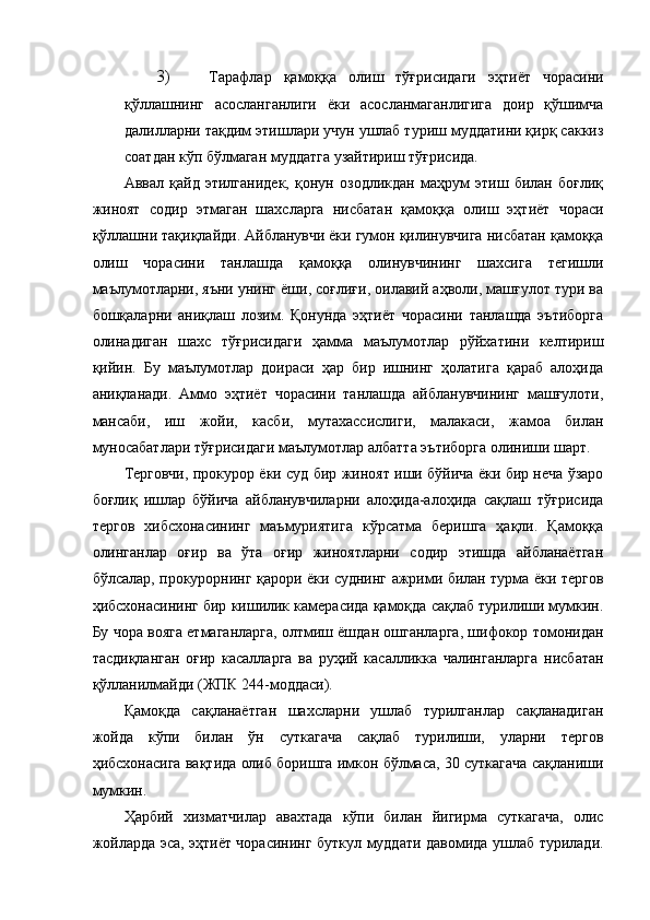 3) Тарафлар   қамоққа   олиш   тўғрисидаги   эҳтиёт   чорасини
қўллашнинг   асосланганлиги   ёки   асосланмаганлигига   доир   қўшимча
далилларни тақдим этишлари учун ушлаб туриш муддатини қирқ саккиз
соатдан кўп бўлмаган муддатга узайтириш тўғрисида. 
Аввал   қайд   этилганидек,   қонун   озодликдан   маҳрум   этиш   билан   боғлиқ
жиноят   содир   этмаган   шахсларга   нисбатан   қамоққа   олиш   эҳтиёт   чораси
қўллашни тақиқлайди. Айбланувчи ёки гумон қилинувчига нисбатан қамоққа
олиш   чорасини   танлашда   қамоққа   олинувчининг   шахсига   тегишли
маълумотларни, яъни унинг ёши, соғлиғи, оилавий аҳволи, машғулот тури ва
бошқаларни   аниқлаш   лозим.   Қонунда   эҳтиёт   чорасини   танлашда   эътиборга
олинадиган   шахс   тўғрисидаги   ҳамма   маълумотлар   рўйхатини   келтириш
қийин.   Бу   маълумотлар   доираси   ҳар   бир   ишнинг   ҳолатига   қараб   алоҳида
аниқланади.   Аммо   эҳтиёт   чорасини   танлашда   айбланувчининг   машғулоти,
мансаби,   иш   жойи,   касби,   мутахассислиги,   малакаси,   жамоа   билан
муносабатлари тўғрисидаги маълумотлар албатта эътиборга олиниши шарт.  
Терговчи, прокурор ёки суд бир жиноят иши бўйича ёки бир неча ўзаро
боғлиқ   ишлар   бўйича   айбланувчиларни   алоҳида-алоҳида   сақлаш   тўғрисида
тергов   хибсхонасининг   маъмуриятига   кўрсатма   беришга   ҳақли.   Қамоққа
олинганлар   оғир   ва   ўта   оғир   жиноятларни   содир   этишда   айбланаётган
бўлсалар, прокурорнинг қарори ёки суднинг ажрими билан турма ёки тергов
ҳибсхонасининг бир кишилик камерасида қамоқда сақлаб турилиши мумкин.
Бу чора вояга етмаганларга, олтмиш ёшдан ошганларга, шифокор томонидан
тасдиқланган   оғир   касалларга   ва   руҳий   касалликка   чалинганларга   нисбатан
қўлланилмайди (ЖПК 244-моддаси).  
Қамоқда   сақланаётган   шахсларни   ушлаб   турилганлар   сақланадиган
жойда   кўпи   билан   ўн   суткагача   сақлаб   турилиши,   уларни   тергов
ҳибсхонасига вақтида олиб боришга имкон бўлмаса, 30 суткагача сақланиши
мумкин.  
Ҳарбий   хизматчилар   авахтада   кўпи   билан   йигирма   суткагача,   олис
жойларда эса, эҳтиёт чорасининг буткул муддати давомида ушлаб турилади. 