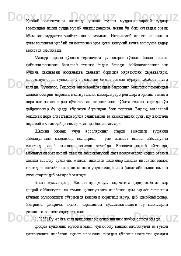 Ҳарбий   хизматчини   авахтада   ушлаб   туриш   муддати   ҳарбий   судлар
томонидан   ишни  судда   кўриб  чиқиш   даврига,   лекин   ўн  беш   суткадан   ортиқ
бўлмаган   муддатга   узайтирилиши   мумкин.   Интизомий   қисмга   юборишга
ҳукм қилинган ҳарбий хизматчилар ҳам ҳукм қонуний кучга киргунга қадар
авахтада сақланади.  
Мазкур   чорани   қўллаш   терговчига   далилларни   тўплаш   билан   боғлиқ
қийинчиликларни   бартараф   этишга   ёрдам   беради.   Айбланувчининг   иш
бўйича   ҳақиқатни   аниқлашга   ҳалақит   беришга   қаратилган   ҳаракатлари,
жабрланувчи   ва   гувоҳдан   ўч   олиниши   билан   боғлиқ   қўрқув   сабабли   юзага
келади.   Чунончи,   Тошкент   автосаройларидан   бирининг   бошлиғи   томонидан
ҳайдовчиларни даромад келтирадиган шаҳарлараро рейсларга қўйиш эвазига
пора   олиши   юзасидан   қўзғатилган   жиноят   иши   бўйича   тергов   вақтида   кўп
ҳайдовчилар   бу   ҳақда   кўрсатув   беришдан   бош   тортган.   Бироқ,   автосарой
бошлиғи пора олаётганда қўлга олингандан ва қамалгандан сўнг, шу вақтгача
индамай келган ҳайдовчилар «гапира бошлаганлар». 
Шахсни   қамаш   учун   асосларнинг   етарли   эмаслиги   туфайли
айбланувчини   озодликда   қолдириш   –   уни   жиноят   ишига   айбланувчи
сифатида   жалб   этишни   истисно   этмайди.   Бошқача   қилиб   айтганда,
айбланувчи   ижтимоий   хавфли   ғайриқонуний   хатти-ҳаракатлар   содир   этгани
ҳақида   асослар   бўлса-да,   жиноят   ишидаги   далиллар   шахсга   нисбатан   қамоқ
тарзидаги эҳтиёт чорасини танлаш учун эмас, балки фақат айб эълон қилиш
учун етарли деб эътироф этилади.  
Баъзи   муаллифлар,   Жиноят-процессуал   кодексига   қидирилаётган   ҳар
қандай   айбланувчи   ва   гумон   қилинувчига   нисбатан   ҳам   эҳтиёт   чорасини
қўллаш   мумкинлиги   тўғрисида   қоидани   киритиш   зарур,   деб   ҳисоблайдилар.
Уларнинг   фикрича,   эҳтиёт   чорасининг   қўлланмаганлиги   бу   шахсларни
ушлаш ва жиноят содир этилган 
11[235] Бу жойга келтиришнинг қонунийлигини шубҳа остига қўяди.
фикрга   қўшилиш мумкин  эмас. Чунки  ҳар қандай  айбланувчи  ва  гумон
қилинувчига   нисбатан   эҳтиёт   чорасини   сиртдан   қўллаш   амалиёти   ҳозирги 