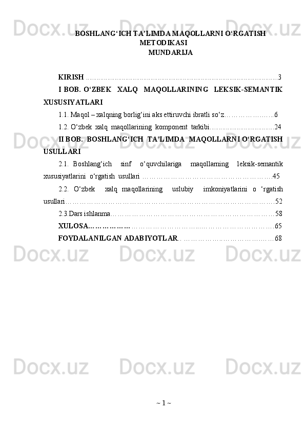 BOSHLANG‘ICH TA’LIMDA MAQOLLARNI O‘RGATISH
METODIKASI   
MUNDARIJA
KIRISH  ...........................................................................................................3
I   BOB.   O‘ZBEK     XALQ     MAQOLLARINING     LEKSIK-SEMANTIK
XUSUSIYATLARI
1.1. Maqol – xalqning borlig‘ini aks ettiruvchi ibratli so‘z…………….…...6
1.2. O‘zbek  xalq  maqollarining  komponent  tarkibi....................................24
II BOB.  BOSHLANG‘ICH  TA’LIMDA  MAQOLLARNI O‘RGATISH
USULLARI 
2.1.   Boshlang‘ich     sinf     o‘quvchilariga     maqollarning     leksik-semantik
xususiyatlarini  o‘rgatish  usullari ……………………………………………….45
2.2.   O‘zbek     xalq   maqollarining     uslubiy     imkoniyatlarini   o   ‘rgatish
usullari…………………………………………………………………………….52
2.3.Dars ishlanma……………………………………………………………58
XULOSA……………… ………………………...………………………….65
FOYDALANILGAN ADABIYOTLAR ..   ……………..…………….……68
~  1  ~ 