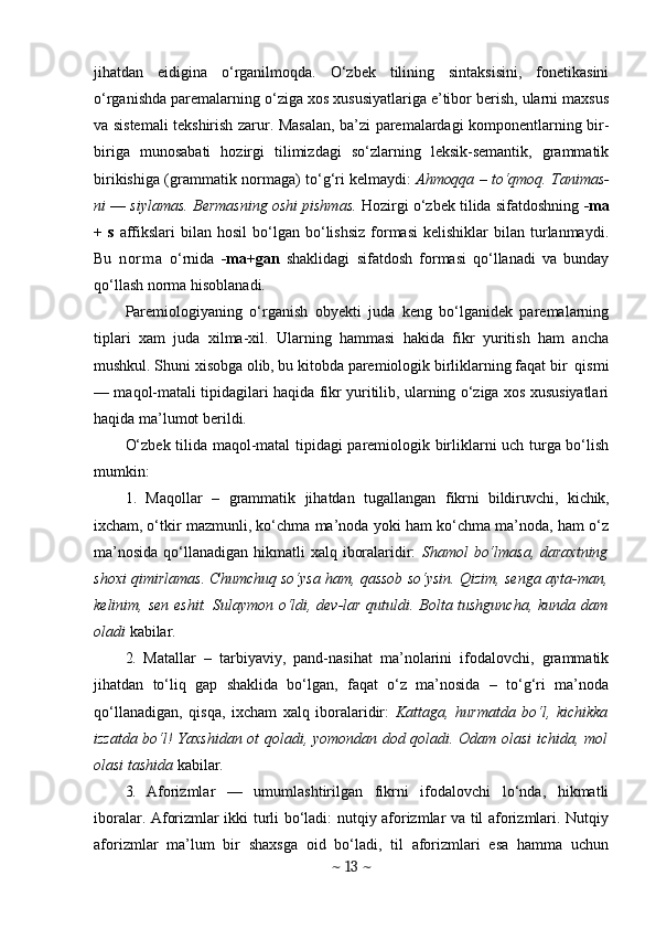 jihatdan   eidigina   o‘rganilmoqda.   O‘zbek   tilining   sintaksisini,   fonetikasini
o‘rganishda paremalarning o‘ziga xos xususiyatlariga e’tibor berish, ularni maxsus
va sistemali tekshirish zarur. Masalan, ba’zi paremalardagi komponentlarning bir-
biriga   munosabati   hozirgi   tilimizdagi   so‘zlarning   leksik-semantik,   grammatik
birikishiga (grammatik normaga)   to‘g‘ri kelmaydi:   Ahmoqqa   –   to‘qmoq. Tanimas-
ni  —  siylamas. Bermasning oshi pishmas.   Hozirgi o‘zbek tilida sifatdoshning  -ma
+   s   affikslari  bilan  hosil  bo‘lgan  bo‘lishsiz   formasi  kelishiklar  bilan  turlanmaydi.
Bu   n o r m a   o‘rnida   -ma+gan   shaklidagi   sifatdosh   formasi   qo‘llanadi   va   bunday
qo‘llash norma hisoblanadi.
Paremiologiyaning   o‘rganish   obyekti   juda   keng   bo‘lganidek   paremalarning
tiplari   xam   juda   xilma-xil.   Ularning   hammasi   hakida   fikr   yuritish   ham   ancha
mushkul. Shuni xisobga olib, bu kitobda paremiologik birliklarning faqat bir  qismi
— maqol-matali tipidagilari haqida fikr yuritilib, ularning o‘ziga xos xususiyatlari
haqida ma’lumot berildi.
O‘zbek tilida maqol-matal tipidagi paremiologik birliklarni uch turga bo‘lish
mumkin:
1.   Maqollar   –   grammatik   jihatdan   tugallangan   fikrni   bildiruvchi,   kichik,
ixcham,  o‘tkir mazmunli, ko‘chma ma’noda yoki ham ko‘chma ma’noda, ham o‘z
ma’nosida  qo‘llanadigan  hikmatli  xalq iboralaridir:   Shamol  bo‘lmasa,  daraxtning
shoxi qimirlamas. Chumchuq so‘ysa ham, qassob so‘ysin. Qizim, senga ayta-man,
kelinim, sen eshit. Sulaymon o‘ldi, dev-lar qutuldi. Bolta tushguncha, kunda dam
oladi  kabilar.
2.   Matallar   –   tarbiyaviy,   pand-nasihat   ma’nolarini   ifodalovchi,   grammatik
jihatdan   to‘liq   gap   shaklida   bo‘lgan,   faqat   o‘z   ma’nosida   –   to‘g‘ri   ma’noda
qo‘llanadigan,   qisqa,   ixcham   xalq   iboralaridir:   Kattaga,   hurmatda   bo‘l,   kichikka
izzatda bo‘l! Yaxshidan ot qoladi, yomondan dod qoladi. Odam olasi ichida, mol
olasi tashida  kabilar.
3.   Aforizmlar   —   umumlashtirilgan   fikrni   ifodalovchi   lo‘nda,   hikmatli
iboralar. Aforizmlar ikki turli bo‘ladi: nutqiy aforizmlar va til aforizmlari. Nutqiy
aforizmlar   ma’lum   bir   shaxsga   oid   bo‘ladi,   til   aforizmlari   esa   hamma   uchun
~  13  ~