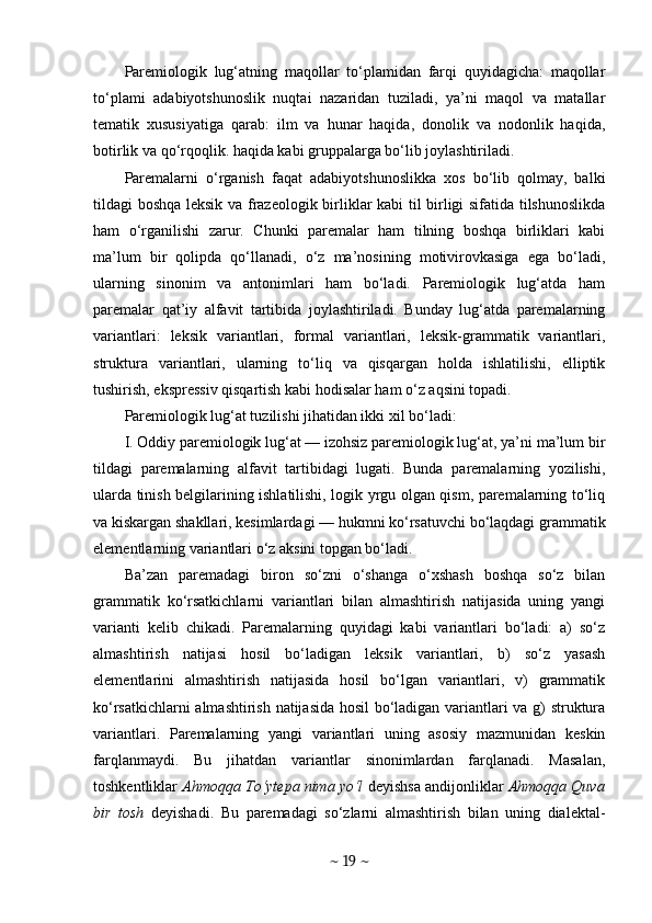 Paremiologik   lug‘atning   maqollar   to‘plamidan   farqi   quyidagicha:   maqollar
to‘plami   adabiyotshunoslik   nuqtai   nazaridan   tuziladi,   ya’ni   maqol   va   matallar
tematik   xususiyatiga   qarab:   ilm   va   hunar   haqida,   donolik   va   nodonlik   haqida,
botirlik va qo‘rqoqlik. haqida kabi gruppalarga bo‘lib joylashtiriladi.
Paremalarni   o‘rganish   faqat   adabiyotshunoslikka   xos   bo‘lib   qolmay,   balki
tildagi boshqa leksik va frazeologik birliklar kabi  til birligi sifatida tilshunoslikda
ham   o‘rganilishi   zarur.   Chunki   paremalar   ham   tilning   boshqa   birliklari   kabi
ma’lum   bir   qolipda   qo‘llanadi,   o‘z   ma’nosining   motivirovkasiga   ega   bo‘ladi,
ularning   sinonim   va   antonimlari   ham   bo‘ladi.   Paremiologik   lug‘atda   ham
paremalar   qat’iy   alfavit   tartibida   joylashtiriladi.   Bunday   lug‘atda   paremalarning
variantlari:   leksik   variantlari,   formal   variantlari,   leksik-grammatik   variantlari,
struktura   variantlari,   ularning   to‘liq   va   qisqargan   holda   ishlatilishi,   elliptik
tushirish, ekspressiv qisqartish kabi hodisalar ham o‘z aqsini topadi.
Paremiologik lug‘at tuzilishi jihatidan ikki xil bo‘ladi:
I. Oddiy paremiologik lug‘at — izohsiz paremiologik lug‘at, ya’ni ma’lum bir
tildagi   paremalarning   alfavit   tartibidagi   lugati.   Bunda   paremalarning   yozilishi,
ularda tinish belgilarining ishlatilishi, logik yrgu olgan qism, paremalarning to‘liq
va kiskargan shakllari, kesimlardagi — hukmni ko‘rsatuvchi bo‘laqdagi grammatik
elementlarning variantlari o‘z aksini topgan bo‘ladi.
Ba’zan   paremadagi   biron   so‘zni   o‘shanga   o‘xshash   boshqa   so‘z   bilan
grammatik   ko‘rsatkichlarni   variantlari   bilan   almashtirish   natijasida   uning   yangi
varianti   kelib   chikadi.   Paremalarning   quyidagi   kabi   variantlari   bo‘ladi:   a)   so‘z
almashtirish   natijasi   hosil   bo‘ladigan   leksik   variantlari,   b)   so‘z   yasash
elementlarini   almashtirish   natijasida   hosil   bo‘lgan   variantlari,   v)   grammatik
ko‘rsatkichlarni almashtirish natijasida hosil  bo‘ladigan variantlari va g) struktura
variantlari.   Paremalarning   yangi   variantlari   uning   asosiy   mazmunidan   keskin
farqlanmaydi.   Bu   jihatdan   variantlar   sinonimlardan   farqlanadi.   Masalan,
toshkentliklar  Ahmoqqa To‘ytepa nima yo‘l  deyishsa andijonliklar  Ahmoqqa Quva
bir   tosh   deyishadi.   Bu   paremadagi   so‘zlarni   almashtirish   bilan   uning   dialektal-
~  19  ~