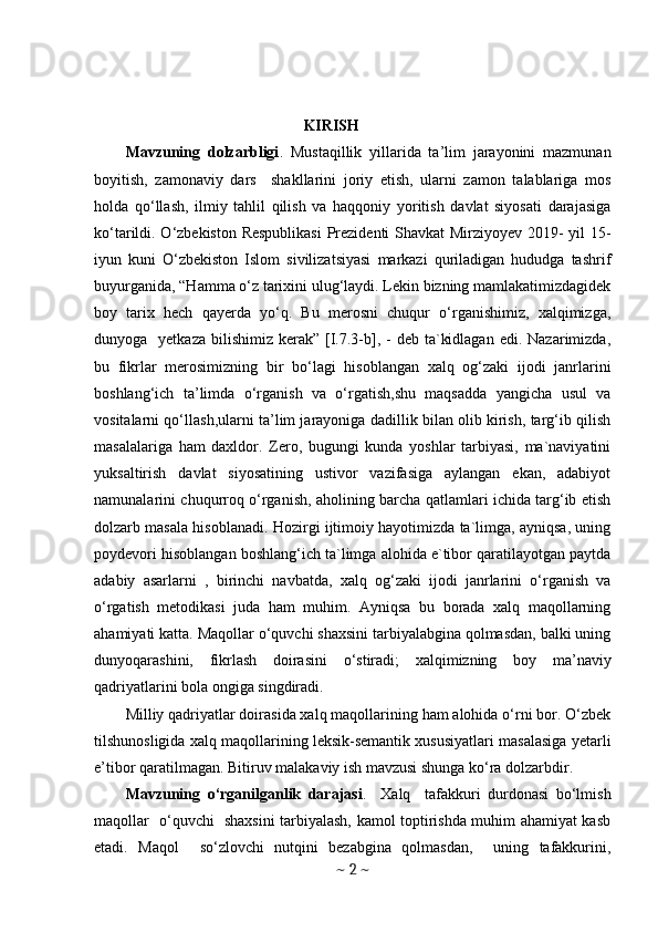                                               KIRISH
Mavzuning   dolzarbligi .   Mustaqillik   yillarida   ta’lim   jarayonini   mazmunan
boyitish,   zamonaviy   dars     shakllarini   joriy   etish,   ularni   zamon   talablariga   mos
holda   qo‘llash,   ilmiy   tahlil   qilish   va   haqqoniy   yoritish   davlat   siyosati   darajasiga
ko‘tarildi. O‘zbekiston Respublikasi  Prezidenti Shavkat Mirziyoyev 2019- yil 15-
iyun   kuni   O‘zbekiston   Islom   sivilizatsiyasi   markazi   quriladigan   hududga   tashrif
buyurganida, “Hamma o‘z tarixini ulug‘laydi. Lekin bizning mamlakatimizdagidek
boy   tarix   hech   qayerda   yo‘q.   Bu   merosni   chuqur   o‘rganishimiz,   xalqimizga,
dunyoga    yetkaza  bilishimiz  kerak”  [I.7.3-b], -  deb  ta`kidlagan  edi.  Nazarimizda,
bu   fikrlar   merosimizning   bir   bo‘lagi   hisoblangan   xalq   og‘zaki   ijodi   janrlarini
boshlang‘ich   ta’limda   o‘rganish   va   o‘rgatish,shu   maqsadda   yangicha   usul   va
vositalarni qo‘llash,ularni ta’lim jarayoniga dadillik bilan olib kirish, targ‘ib qilish
masalalariga   ham   daxldor.   Zero,   bugungi   kunda   yoshlar   tarbiyasi,   ma`naviyatini
yuksaltirish   davlat   siyosatining   ustivor   vazifasiga   aylangan   ekan,   adabiyot
namunalarini chuqurroq o‘rganish, aholining barcha qatlamlari ichida targ‘ib etish
dolzarb masala hisoblanadi. Hozirgi ijtimoiy hayotimizda ta`limga, ayniqsa, uning
poydevori hisoblangan boshlang‘ich ta`limga alohida e`tibor qaratilayotgan paytda
adabiy   asarlarni   ,   birinchi   navbatda,   xalq   og‘zaki   ijodi   janrlarini   o‘rganish   va
o‘rgatish   metodikasi   juda   ham   muhim.   Ayniqsa   bu   borada   xalq   maqollarning
ahamiyati katta. Maqollar o‘quvchi shaxsini tarbiyalabgina qolmasdan, balki uning
dunyoqarashini,   fikrlash   doirasini   o‘stiradi;   xalqimizning   boy   ma’naviy
qadriyatlarini bola ongiga singdiradi. 
Milliy qadriyatlar doirasida xalq maqollarining ham alohida o‘rni bor. O‘zbek
tilshunosligida xalq maqollarining leksik-semantik xususiyatlari masalasiga yetarli
e’tibor qaratilmagan. Bitiruv malakaviy ish mavzusi shunga ko‘ra dolzarbdir. 
Mavzuning   o‘rganilganlik   darajasi .     Xalq     tafakkuri   durdonasi   bo‘lmish
maqollar   o‘quvchi   shaxsini tarbiyalash, kamol toptirishda muhim ahamiyat kasb
etadi.   Maqol     so‘zlovchi   nutqini   bezabgina   qolmasdan,     uning   tafakkurini,
~  2  ~ 