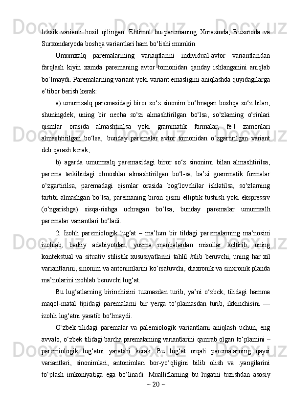leksik   varianti   hosil   qilingan.   Ehtimol   bu   paremaning   Xorazmda,   Buxoroda   va
Surxondaryoda boshqa variantlari ham bo‘lishi mumkin.
Umumxalq   paremalarining   variantlarini   individual-avtor   variantlaridan
farqlash   kiyin   xamda   paremaning   avtor   tomonidan   qanday   ishlanganini   aniqlab
bo‘lmaydi. Paremalarning variant yoki variant emasligini aniqlashda quyidagilarga
e’tibor berish kerak:
a)   umumxalq paremasidagi  biror  so‘z sinonim bo‘lmagan boshqa so‘z bilan,
shuningdek,   uning   bir   necha   so‘zi   almashtirilgan   bo‘lsa,   so‘zlarning   o‘rinlari
qismlar   orasida   almashtirilsa   yoki   grammatik   formalar,   fe’l   zamonlari
almashtirilgan   bo‘lsa,.   bunday   paremalar   avtor   tomonidan   o‘zgartirilgan   variant
deb qarash kerak;
b)   agarda   umumxalq   paremasidagi   biror   so‘z   sinonimi   bilan   almashtirilsa,
parema   tarkibidagi   olmoshlar   almashtirilgan   bo‘l-sa,   ba’zi   grammatik   formalar
o‘zgartirilsa,   paremadagi   qismlar   orasida   bog‘lovchilar   ishlatilsa,   so‘zlarning
tartibi   almashgan   bo‘lsa,   paremaning   biron   qismi   elliptik   tushish   yoki   ekspressiv
(o‘zgarishga)   sisqa-rishga   uchragan   bo‘lsa,   bunday   paremalar   umumxalh
paremalar variantlari bo‘ladi.
2.   Izohli   paremiologik   lug‘at   –   ma’lum   bir   tildagi   paremalarning   ma’nosini
izohlab,   badiiy   adabiyotdan,   yozma   manbalardan   misollar   keltirib,   uning
kontekstual   va   situativ   stilistik   xususiyatlarini   tahlil   ki lib   beruvchi,   uning   har   xil
variantlarini, sinonim va antonimlarini ko‘rsatuvchi, diaxronik va sinxronik planda
ma’nolarini izohlab beruvchi lug‘at.
Bu   lug‘atlarning   birinchisini   tuzmasdan   turib,   ya’ni   o‘zbek,   tilidagi   hamma
maqol-matal   tipidagi   paremalarni   bir   yerga   to‘plamasdan   turib,   ikkinchisini   —
izohli lug‘atni yaratib bo‘lmaydi.
O‘zbek   tilidagi   paremalar   va   palemiologik   variantlarni   aniqlash   uchun,   eng
avvalo, o‘zbek   tilidagi barcha paremalarning variantla rini qamrab olgan to‘plamini   –
pare miologik   lug‘atni   yaratshi   kerak.   Bu   lug‘at   orqali   paremalarning   qaysi
variantlari,   sinonimlari,   antonimlari   bor-yo‘qligini   bilib   olish   va   .yangilarini
to‘plash   imkoniyatiga   ega   bo‘linadi.   Muallif larning   bu   lugatni   tuzishdan   asosiy
~  20  ~