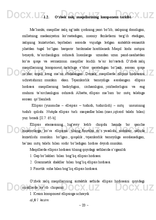 1.2. O‘zbek  xalq  maqollarining  komponent  tarkibi
Ma’lumki,   maqollar   xalq   og‘zaki   ijodining   janri   bo‘lib,   xalqning   donoligini,
millatning   madaniyatini   ko‘rsatadigan,   insoniy   fazilatlarni   targ‘ib   etadigan,
xalqning     kuzatuvlari,   tajribalari     asosida     vujudga     kelgan     sintaktik-semantik
jihatdan     tugal     bo‘lgan     barqaror     birikmalar   hisoblanadi.   Maqol     kishi     nutqini
bezaydi,     ta’sirchanligini     oshiradi.   Insonlarga       uzundan     uzun     pand-nasihatdan
ko‘ra     qisqa     va     sermazmun     maqollar     kuchli     ta’sir     ko‘rsatadi.   O‘zbek   xalq
maqollarining   komponent   tarkibiga   e’tibor   qaratadigan   bo‘lsak,   asosan   qisqa
so‘zlar   orqali   keng   ma’no   ifodalangan.   Demak,   maqollarda   ellipsis   hodisasini
uchratishimiz   mumkin     ekan.   Tejamkorlik     tamoyiliga     asoslangan     ellipsis
hodisasi     maqollarning     badiiyligini,     ixchamligini,   jozibadorligini     va     eng
muhimi     ta’sirchanligini     oshiradi.   Albatta,   ellipsis     ma’lum     bir     nutq     talabiga
asosan  qo‘llaniladi. 
Ellipsis   (yunoncha   –   elleipsis   ~   tushish,   tushirilish)   –   nutq       unsurining
tushib   qolishi.   Nutqda ellipsis   turli   maqsadlar bilan (mas.,iqtisod   talabi   bilan)
yuz  beradi [II.7. 65-b].
Ellipsis     atamasining     lug‘aviy     kelib     chiqishi     hamda     bir     qancha
kuzatuvlarga     ko‘ra     ellipsisni     tilning   fonetika,   so‘z   yasalishi,   sintaksis     sathida
kuzatilishi   mumkin     bo‘lgan , qisqalik , tejamkorlik   tamoyiliga   asoslanadigan,
ba’zan  nutq  talabi  bilan  sodir  bo‘ladigan  hodisa  deyish mumkin. 
Maqollarda ellipsis hodisasi tilning quyidagi sathlarida o‘rganildi:
1. Gap bo‘laklari  bilan  bog‘liq ellipsis hodisasi.
2.  Grammatik  shakllar  bilan  bog‘liq ellipsis hodisasi.
3. Fonetik  soha bilan bog‘liq ellipsis hodisasi.
O‘zbek   xalq   maqollarining   sintaktik   sathida   ellipsis   hodisasini   quyidagi
misollarda  ko‘rib  chiqamiz:
I. Kesim komponent ellipsisga uchraydi:
a) fe’l  kesim:
~  23  ~ 