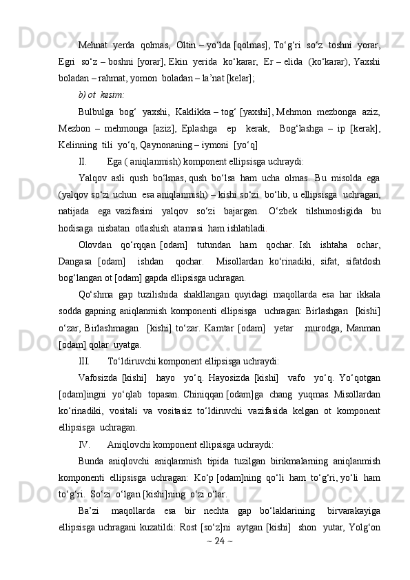 Mehnat  yerda  qolmas,  Oltin – yo‘lda [qolmas], To‘g‘ri  so‘z  toshni  yorar,
Egri   so‘z – boshni [yorar], Ekin   yerida   ko‘karar,   Er – elida   (ko‘karar), Yaxshi
boladan – rahmat, yomon  boladan – la’nat [kelar];
b) ot  kesim: 
Bulbulga  bog‘  yaxshi,  Kaklikka – tog‘ [yaxshi], Mehmon  mezbonga  aziz,
Mezbon   –   mehmonga   [aziz],   Eplashga     ep     kerak,     Bog‘lashga   –   ip   [kerak],
Kelinning  tili  yo‘q, Qaynonaning – iymoni  [yo‘q]  
II. Ega ( aniqlanmish) komponent ellipsisga uchraydi:
Yalqov  asli  qush  bo‘lmas, qush  bo‘lsa  ham  ucha  olmas.  Bu  misolda  ega
(yalqov so‘zi uchun   esa aniqlanmish) – kishi so‘zi  bo‘lib, u ellipsisga   uchragan,
natijada     ega   vazifasini     yalqov     so‘zi     bajargan.     O‘zbek     tilshunosligida     bu
hodisaga  nisbatan  otlashish  atamasi  ham ishlatiladi .
Olovdan     qo‘rqqan   [odam]     tutundan     ham     qochar.   Ish     ishtaha     ochar,
Dangasa   [odam]     ishdan     qochar.     Misollardan   ko‘rinadiki,   sifat,   sifatdosh
bog‘langan ot [odam] gapda ellipsisga uchragan.
Qo‘shma   gap   tuzilishida   shakllangan   quyidagi   maqollarda   esa   har   ikkala
sodda   gapning   aniqlanmish   komponenti   ellipsisga     uchragan:   Birlashgan     [kishi]
o‘zar,   Birlashmagan     [kishi]   to‘zar.   Kamtar   [odam]     yetar       murodga,   Manman
[odam] qolar  uyatga.   
III. To‘ldiruvchi komponent ellipsisga uchraydi: 
Vafosizda   [kishi]     hayo     yo‘q.   Hayosizda   [kishi]     vafo     yo‘q.   Yo‘qotgan
[odam]ingni   yo‘qlab   topasan. Chiniqqan [odam]ga   chang   yuqmas. Misollardan
ko‘rinadiki,   vositali   va   vositasiz   to‘ldiruvchi   vazifasida   kelgan   ot   komponent
ellipsisga  uchragan.
IV. Aniqlovchi komponent ellipsisga uchraydi:
Bunda   aniqlovchi   aniqlanmish   tipida   tuzilgan   birikmalarning   aniqlanmish
komponenti  ellipsisga  uchragan:  Ko‘p [odam]ning  qo‘li  ham  to‘g‘ri, yo‘li  ham
to‘g‘ri.  So‘zi  o‘lgan [kishi]ning  o‘zi o‘lar. 
Ba’zi       maqollarda     esa     bir     nechta     gap     bo‘laklarining       birvarakayiga
ellipsisga uchragani  kuzatildi: Rost  [so‘z]ni   aytgan [kishi]    shon   yutar, Yolg‘on
~  24  ~ 