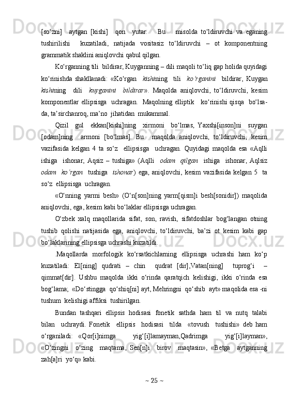 [so‘zni]     aytgan   [kishi]     qon     yutar.       Bu       misolda   to‘ldiruvchi   va   eganing
tushirilishi     kuzatiladi,   natijada   vositasiz   to‘ldiruvchi   –   ot   komponentning
grammatik shaklini aniqlovchi qabul qilgan.
Ko‘rganning tili  bildirar, Kuyganning – dili maqoli to‘liq gap holida quyidagi
ko‘rinishda   shakllanadi:   «Ko‘rgan     kishi ning     tili     ko‘rganini     bildirar,   Kuygan
kishi ning     dili     kuyganini     bildirar ».   Maqolda   aniqlovchi,   to‘ldiruvchi,   kesim
komponentlar  ellipsisga   uchragan.   Maqolning elliptik     ko‘rinishi  qisqa   bo‘lsa-
da, ta’sirchanroq, ma’no  jihatidan  mukammal. 
Qizil     gul     ekkan[kishi]ning     xirmoni     bo‘lmas,   Yaxshi[inson]ni     suygan
[odam]ning     armoni   [bo‘lmas].   Bu     maqolda   aniqlovchi,   to‘ldiruvchi,   kesim
vazifasida   kelgan   4   ta   so‘z     ellipsisga     uchragan.   Quyidagi   maqolda   esa   «Aqlli
ishiga     ishonar,   Aqsiz   –   tushiga»   (Aqlli     odam     qilgan     ishiga     ishonar,   Aqlsiz
odam     ko‘rgan     tushiga     ishonar )   ega,   aniqlovchi,   kesim   vazifasida   kelgan   5     ta
so‘z  ellipsisga  uchragan.
«O‘nning   yarmi   besh»   (O‘n[son]ning   yarm[qism]i   besh[sonidir])   maqolida
aniqlovchi, ega, kesim kabi bo‘laklar ellipsisga uchragan.
O‘zbek   xalq   maqollarida   sifat,   son,   ravish,   sifatdoshlar   bog‘langan   otning
tushib   qolishi   natijasida   ega,   aniqlovchi,   to‘ldiruvchi,   ba’zi   ot   kesim   kabi   gap
bo‘laklarining ellipsisga uchrashi kuzatildi. 
.Maqollarda   morfologik   ko‘rsatkichlarning   ellipsisga   uchrashi   ham   ko‘p
kuzatiladi:   El[ning]   qudrati   –   chin     qudrat   [dir],Vatan[ning]     tuprog‘i     –
qimmat[dir].  Ushbu  maqolda  ikki  o‘rinda  qaratqich  kelishigi,  ikki  o‘rinda  esa
bog‘lama;  «Do‘stingga  qo‘shiq[ni] ayt, Mehringni  qo‘shib  ayt» maqolida esa -ni
tushum  kelishigi affiksi  tushirilgan. 
Bundan  tashqari   ellipsis  hodisasi  fonetik  sathda   ham   til   va   nutq   talabi
bilan     uchraydi.   Fonetik     ellipsis     hodisasi     tilda     «tovush     tushishi»   deb   ham
o‘rganiladi:   «Qor[i]nimga       yig‘[i]lamayman,Qadrimga       yig‘[i]layman»,
«O‘zingni     o‘zing     maqtama,   Sen[n]i     birov     maqtasin»,   «Betga     aytganning
zah[a]ri  yo‘q» kabi. 
~  25  ~ 