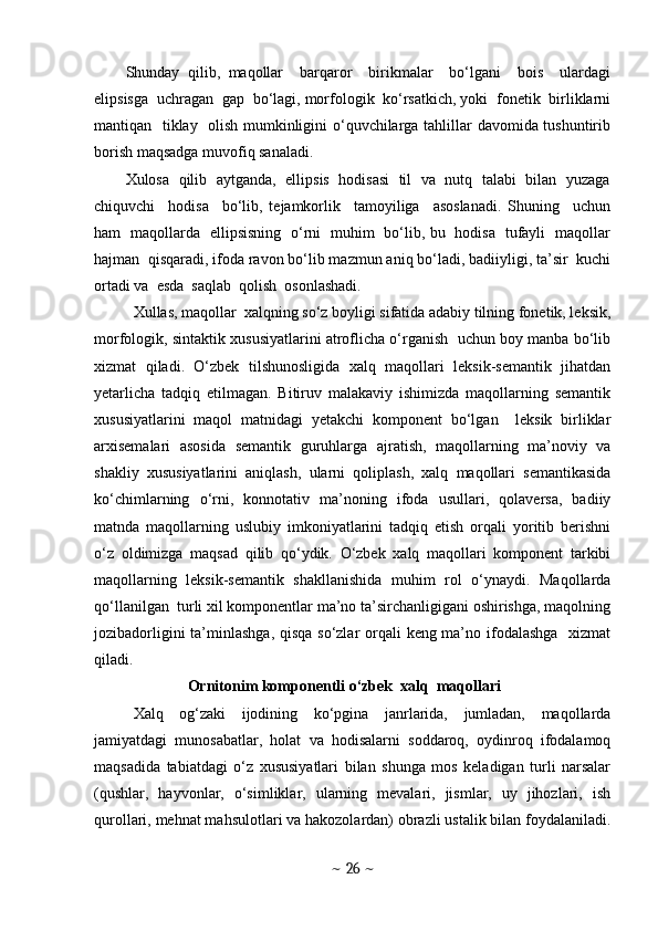 Shunday   qilib,   maqollar     barqaror     birikmalar     bo‘lgani     bois     ulardagi
elipsisga  uchragan  gap  bo‘lagi, morfologik  ko‘rsatkich, yoki  fonetik  birliklarni
mantiqan   tiklay   olish mumkinligini o‘quvchilarga tahlillar davomida tushuntirib
borish maqsadga muvofiq sanaladi.   
Xulosa  qilib  aytganda,   ellipsis  hodisasi  til  va  nutq  talabi  bilan  yuzaga
chiquvchi     hodisa     bo‘lib,   tejamkorlik     tamoyiliga     asoslanadi.   Shuning     uchun
ham   maqollarda   ellipsisning   o‘rni   muhim   bo‘lib, bu   hodisa   tufayli   maqollar
hajman  qisqaradi, ifoda ravon bo‘lib mazmun aniq bo‘ladi, badiiyligi, ta’sir  kuchi
ortadi va  esda  saqlab  qolish  osonlashadi.
Xullas, maqollar  xalqning so‘z boyligi sifatida adabiy tilning fonetik, leksik,
morfologik, sintaktik xususiyatlarini atroflicha o‘rganish  uchun boy manba bo‘lib
xizmat   qiladi.   O‘zbek   tilshunosligida   xalq   maqollari   leksik-semantik   jihatdan
yetarlicha   tadqiq   etilmagan.   Bitiruv   malakaviy   ishimizda   maqollarning   semantik
xususiyatlarini   maqol   matnidagi   yetakchi   komponent   bo‘lgan     leksik   birliklar
arxisemalari   asosida   semantik   guruhlarga   ajratish,   maqollarning   ma’noviy   va
shakliy   xususiyatlarini   aniqlash,   ularni   qoliplash,   xalq   maqollari   semantikasida
ko‘chimlarning   o‘rni,   konnotativ   ma’noning   ifoda   usullari,   qolaversa,   badiiy
matnda   maqollarning   uslubiy   imkoniyatlarini   tadqiq   etish   orqali   yoritib   berishni
o‘z   oldimizga   maqsad   qilib   qo‘ydik.   O‘zbek   xalq   maqollari   komponent   tarkibi
maqollarning   leksik-semantik   shakllanishida   muhim   rol   o‘ynaydi.   Maqollarda
qo‘llanilgan  turli xil komponentlar ma’no ta’sirchanligigani oshirishga, maqolning
jozibadorligini  ta’minlashga, qisqa  so‘zlar orqali keng ma’no ifodalashga   xizmat
qiladi. 
                Ornitonim komponentli o‘zbek  xalq  maqollari
Xalq   og‘zaki   ijodining   ko‘pgina   janrlarida,   jumladan,   maqollarda
jamiyatdagi   munosabatlar,   holat   va   hodisalarni   soddaroq,   oydinroq   ifodalamoq
maqsadida   tabiatdagi   o‘z   xususiyatlari   bilan   shunga   mos   keladigan   turli   narsalar
(qushlar,   hayvonlar,   o‘simliklar,   ularning   mevalari,   jismlar,   uy   jihozlari,   ish
qurollari, mehnat mahsulotlari va hakozolardan) obrazli ustalik bilan foydalaniladi.
~  26  ~ 