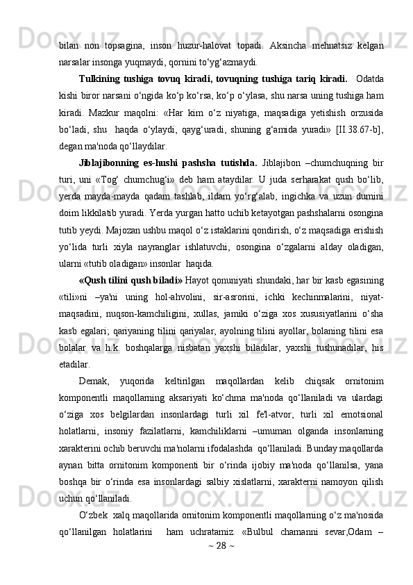 bilan   non   topsagina,   inson   huzur-halovat   topadi.   Aksincha   mehnatsiz   kelgan
narsalar insonga yuqmaydi, qornini to‘yg‘azmaydi. 
Tulkining   tushiga   tovuq   kiradi,   tovuqning   tushiga   tariq   kiradi.     Odatda
kishi biror narsani o‘ngida ko‘p ko‘rsa, ko‘p o‘ylasa, shu narsa uning tushiga ham
kiradi.   Mazkur   maqolni:   «Har   kim   o‘z   niyatiga,   maqsadiga   yetishish   orzusida
bo‘ladi,   shu     haqda   o‘ylaydi,   qayg‘uradi,   shuning   g‘amida   yuradi»   [II.38.67-b],
degan ma'noda qo‘llaydilar. 
Jiblajibonning   es-hushi   pashsha   tutishda.   Jiblajibon   –chumchuqning   bir
turi,   uni   «Tog‘   chumchug‘i»   deb   ham   ataydilar.   U   juda   serharakat   qush   bo‘lib,
yerda   mayda-mayda   qadam   tashlab,   ildam   yo‘rg‘alab,   ingichka   va   uzun   dumini
doim likkilatib yuradi. Yerda yurgan hatto uchib ketayotgan pashshalarni osongina
tutib yeydi. Majozan ushbu maqol o‘z istaklarini qondirish, o‘z maqsadiga erishish
yo‘lida   turli   xiyla   nayranglar   ishlatuvchi,   osongina   o‘zgalarni   alday   oladigan,
ularni «tutib oladigan» insonlar  haqida. 
«Qush tilini qush biladi»  Hayot qonuniyati shundaki, har bir kasb egasining
«tili»ni   –ya'ni   uning   hol-ahvolini,   sir-asrorini,   ichki   kechinmalarini,   niyat-
maqsadini,   nuqson-kamchiligini,   xullas,   jamiki   o‘ziga   xos   xususiyatlarini   o‘sha
kasb egalari;  qariyaning tilini  qariyalar, ayolning tilini  ayollar, bolaning tilini  esa
bolalar   va   h.k.   boshqalarga   nisbatan   yaxshi   biladilar,   yaxshi   tushunadilar,   his
etadilar. 
Demak,   yuqorida   keltirilgan   maqollardan   kelib   chiqsak   ornitonim
komponentli   maqollarning   aksariyati   ko‘chma   ma'noda   qo‘llaniladi   va   ulardagi
o‘ziga   xos   belgilardan   insonlardagi   turli   xil   fe'l-atvor,   turli   xil   emotsional
holatlarni,   insoniy   fazilatlarni,   kamchiliklarni   –umuman   olganda   insonlarning
xarakterini ochib beruvchi ma'nolarni ifodalashda  qo‘llaniladi. Bunday maqollarda
aynan   bitta   ornitonim   komponenti   bir   o‘rinda   ijobiy   ma'noda   qo‘llanilsa,   yana
boshqa   bir   o‘rinda   esa   insonlardagi   salbiy   xislatlarni,   xarakterni   namoyon   qilish
uchun qo‘llaniladi. 
O‘zbek  xalq maqollarida ornitonim komponentli maqollarning o‘z ma'nosida
qo‘llanilgan   holatlarini     ham   uchratamiz.   «Bulbul   chamanni   sevar,Odam   –
~  28  ~ 