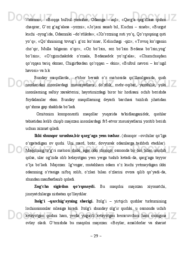 Vatanni»;     «Boqqa   bulbul   yarashar,   Odamga   –   aql»;   «Qarg‘a   qag‘illasa   qishni
chaqirar,   G‘oz   g‘ag‘alasa   –yozni»;   «Jo‘jani   sanab   bil,   Kuchni   –   sinab»;   «Burgut
kuchi -oyog‘ida, Odamniki –do‘stlikda»; «Xo‘rozning suti yo‘q, Qo‘rqoqning quti
yo‘q»;   «Qo‘shninimg   tovug‘i   g‘oz   ko‘rinar,   Kelinchagi   -qiz»;   «Tovuq   ko‘rganin
cho‘qir,   Mulla   bilganin   o‘qir»;   «Oz   bo‘lsin,   soz   bo‘lsin   Bedana   bo‘lsin,yog‘
bo‘lsin»;   «O‘rgimchakdek   o‘rmala,   Bedanadek   yo‘rg‘ala»;   «Chumchuqdan
qo‘rqqan   tariq   ekmas,   Chigirtkadan   qo‘rqqan   –   ekin»;   «Bulbul   navosi   –   ko‘ngil
havosi» va h.k 
Bunday   maqollarda,     e'tibor   bersak   o‘z   ma'nosida   qo‘llanilganida,   qush
nomlaridan   insonlardagi   xususiyatlarni,   do‘stlik,   mehr-oqibat,   yaxshilik,   yoki
insonlarning   salbiy   xarakterini;   hayotimizdagi   biror   bir   hodisani   ochib   berishda
foydalanilar   ekan.   Bunday   maqollarning   deyarli   barchasi   tuzilish   jihatidan
qo‘shma gap shaklida bo‘ladi. 
Ornitonim   komponentli   maqollar   yuqorida   ta'kidlanganidek,   qushlar
tabiatidan kelib chiqib majozan insonlardagi fe'l-atvor xususiyatlarni yoritib berish
uchun xizmat qiladi. 
Ikki shunqor urushsa,bir qarg‘aga yem tushar.   (shunqor –ovchilar qo‘lga
o‘rgatadigan   ov   qushi.   Uni   mard,   botir,   dovyurak   odamlarga   tashbeh   etadilar).
Maqolning to‘g‘ri ma'nosi shuki, agar ikki shunqor osmonda bir-biri bilan urushib
qolsa,   ular   og‘zida   olib   kelayotgan   yem   yerga   tushib   ketadi-da,   qarg‘aga   tayyor
o‘lja   bo‘ladi.   Majozan:   Ig‘vogar,   mutahham   odam   o‘z   kuchi   yetmaydigan   ikki
odamning   o‘rtasiga   nifoq   solib,   o‘zlari   bilan   o‘zlarini   ovora   qilib   qo‘yadi-da,
shundan manfaatlanib qoladi. 
Zog‘cha   sigirdan   qo‘rqmaydi.   Bu   maqolni   majozan   xiyonatchi,
jinoyatchilarga nisbatan qo‘llaydilar. 
Itolg‘i   –qarchig‘ayning   sherigi.   Itolg‘i   –   yirtqich   qushlar   turkumining
lochinsimonlar   oilasiga   kiradi.   Itolg‘i   shunday   olg‘ir   qushki,   u   osmonda   uchib
ketayotgan   qushni   ham,   yerda   yugurib   ketayotgan   kemiruvchini   ham   osongina
ovlay   oladi.   O‘tmishda   bu   maqolni   majozan:   «Boylar,   amaldorlar   va   shariat
~  29  ~ 