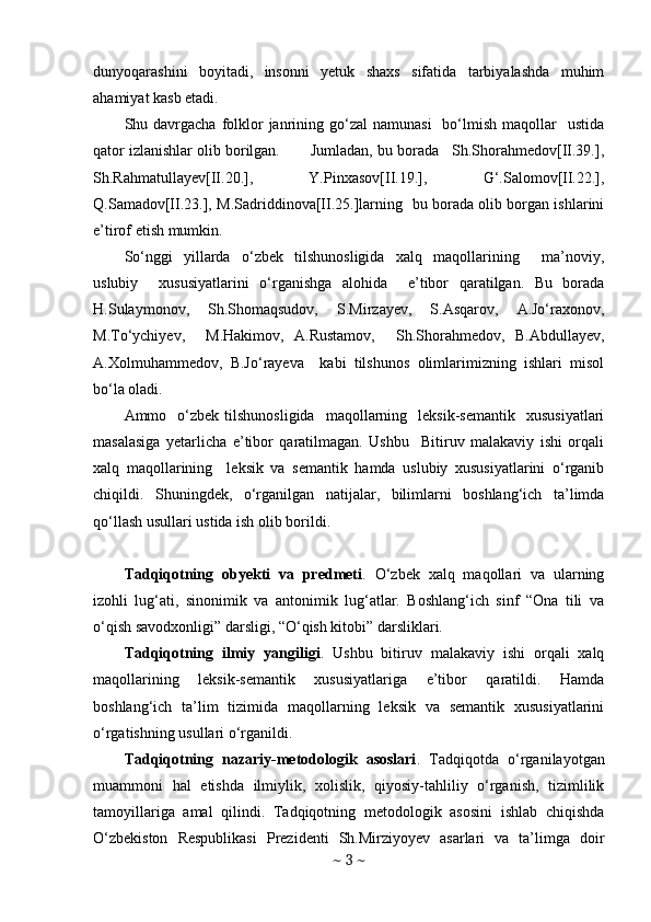 dunyoqarashini   boyitadi,   insonni   yetuk   shaxs   sifatida   tarbiyalashda   muhim
ahamiyat kasb etadi. 
Shu davrgacha  folklor  janrining go‘zal   namunasi    bo‘lmish  maqollar    ustida
qator izlanishlar olib borilgan.       Jumladan, bu borada   Sh.Shorahmedov[II.39.],
Sh.Rahmatullayev[II.20.],   Y.Pinxasov[II.19.],   G‘.Salomov[II.22.],
Q.Samadov[II.23.], M.Sadriddinova[II.25.]larning   bu borada olib borgan ishlarini
e’tirof etish mumkin.  
So‘nggi   yillarda   o‘zbek   tilshunosligida   xalq   maqollarining     ma’noviy,
uslubiy     xususiyatlarini   o‘rganishga   alohida     e’tibor   qaratilgan.   Bu   borada
H.Sulaymonov,     Sh.Shomaqsudov,     S.Mirzayev,     S.Asqarov,     A.Jo‘raxonov,
M.To‘ychiyev,     M.Hakimov,   A.Rustamov,     Sh.Shorahmedov,   B.Abdullayev,
A.Xolmuhammedov,   B.Jo‘rayeva     kabi   tilshunos   olimlarimizning   ishlari   misol
bo‘la oladi. 
Ammo    o‘zbek   tilshunosligida    maqollarning    leksik-semantik     xususiyatlari
masalasiga   yetarlicha   e’tibor   qaratilmagan.   Ushbu     Bitiruv   malakaviy   ishi   orqali
xalq   maqollarining     leksik   va   semantik   hamda   uslubiy   xususiyatlarini   o‘rganib
chiqildi.   Shuningdek,   o‘rganilgan   natijalar,   bilimlarni   boshlang‘ich   ta’limda
qo‘llash usullari ustida ish olib borildi.  
Tadqiqotning   obyekti   va   predmeti .   O‘zbek   xalq   maqollari   va   ularning
izohli   lug‘ati,   sinonimik   va   antonimik   lug‘atlar.   Boshlang‘ich   sinf   “Ona   tili   va
o‘qish savodxonligi” darsligi, “O‘qish kitobi” darsliklari.
Tadqiqotning   ilmiy   yangiligi .   Ushbu   bitiruv   malakaviy   ishi   orqali   xalq
maqollarining   leksik-semantik   xususiyatlariga   e’tibor   qaratildi.   Hamda
boshlang‘ich   ta’lim   tizimida   maqollarning   leksik   va   semantik   xususiyatlarini
o‘rgatishning usullari o‘rganildi. 
Tadqiqotning   nazariy-metodologik   asoslari .   Tadqiqotda   o‘rganilayotgan
muammoni   hal   etishda   ilmiylik,   xolislik,   qiyosiy-tahliliy   o‘rganish,   tizimlilik
tamoyillariga   amal   qilindi.   Tadqiqotning   metodologik   asosini   ishlab   chiqishda
O‘zbekiston   Respublikasi   Prezidenti   Sh.Mirziyoyev   asarlari   va   ta’limga   doir
~  3  ~ 