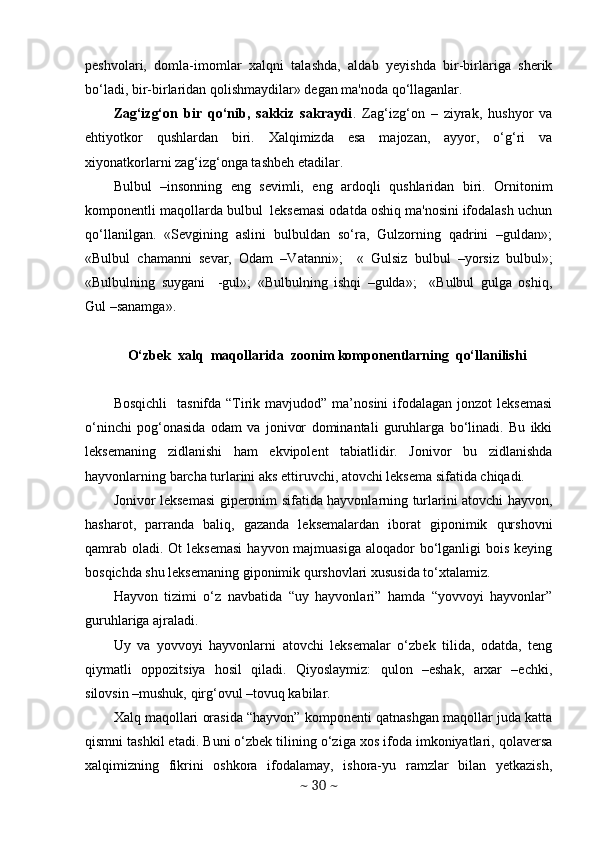 peshvolari,   domla-imomlar   xalqni   talashda,   aldab   yeyishda   bir-birlariga   sherik
bo‘ladi, bir-birlaridan qolishmaydilar» degan ma'noda qo‘llaganlar. 
Zag‘izg‘on   bir   qo‘nib,   sakkiz   sakraydi .   Zag‘izg‘on   –   ziyrak,   hushyor   va
ehtiyotkor   qushlardan   biri.   Xalqimizda   esa   majozan,   ayyor,   o‘g‘ri   va
xiyonatkorlarni zag‘izg‘onga tashbeh etadilar. 
Bulbul   –insonning   eng   sevimli,   eng   ardoqli   qushlaridan   biri.   Ornitonim
komponentli maqollarda bulbul  leksemasi odatda oshiq ma'nosini ifodalash uchun
qo‘llanilgan.   «Sevgining   aslini   bulbuldan   so‘ra,   Gulzorning   qadrini   –guldan»;
«Bulbul   chamanni   sevar,   Odam   –Vatanni»;     «   Gulsiz   bulbul   –yorsiz   bulbul»;
«Bulbulning   suygani     -gul»;   «Bulbulning   ishqi   –gulda»;     «Bulbul   gulga   oshiq,
Gul –sanamga».
    O‘zbek  xalq  maqollarida  zoonim komponentlarning  qo‘llanilishi
Bosqichli     tasnifda “Tirik  mavjudod”  ma’nosini  ifodalagan  jonzot  leksemasi
o‘ninchi   pog‘onasida   odam   va   jonivor   dominantali   guruhlarga   bo‘linadi.   Bu   ikki
leksemaning   zidlanishi   ham   ekvipolent   tabiatlidir.   Jonivor   bu   zidlanishda
hayvonlarning barcha turlarini aks ettiruvchi, atovchi leksema sifatida chiqadi. 
Jonivor leksemasi giperonim sifatida hayvonlarning turlarini atovchi hayvon,
hasharot,   parranda   baliq,   gazanda   leksemalardan   iborat   giponimik   qurshovni
qamrab  oladi. Ot  leksemasi  hayvon majmuasiga  aloqador  bo‘lganligi  bois keying
bosqichda shu leksemaning giponimik qurshovlari xususida to‘xtalamiz. 
Hayvon   tizimi   o‘z   navbatida   “uy   hayvonlari”   hamda   “yovvoyi   hayvonlar”
guruhlariga ajraladi. 
Uy   va   yovvoyi   hayvonlarni   atovchi   leksemalar   o‘zbek   tilida,   odatda,   teng
qiymatli   oppozitsiya   hosil   qiladi.   Qiyoslaymiz:   qulon   –eshak,   arxar   –echki,
silovsin –mushuk, qirg‘ovul –tovuq kabilar. 
Xalq maqollari orasida “hayvon” komponenti qatnashgan maqollar juda katta
qismni tashkil etadi. Buni o‘zbek tilining o‘ziga xos ifoda imkoniyatlari, qolaversa
xalqimizning   fikrini   oshkora   ifodalamay,   ishora-yu   ramzlar   bilan   yetkazish,
~  30  ~ 