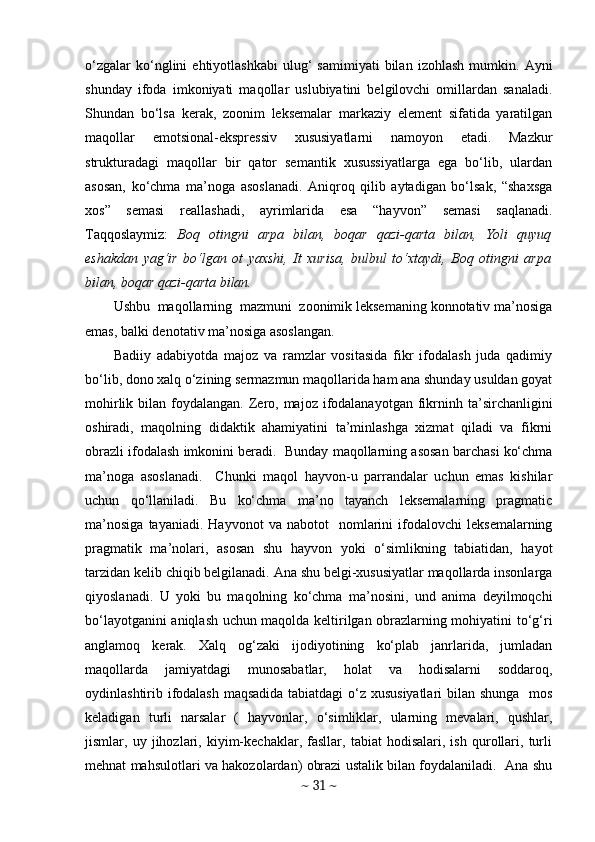 o‘zgalar   ko‘nglini   ehtiyotlashkabi   ulug‘   samimiyati   bilan   izohlash   mumkin.   Ayni
shunday   ifoda   imkoniyati   maqollar   uslubiyatini   belgilovchi   omillardan   sanaladi.
Shundan   bo‘lsa   kerak,   zoonim   leksemalar   markaziy   element   sifatida   yaratilgan
maqollar   emotsional-ekspressiv   xususiyatlarni   namoyon   etadi.   Mazkur
strukturadagi   maqollar   bir   qator   semantik   xusussiyatlarga   ega   bo‘lib,   ulardan
asosan,   ko‘chma   ma’noga   asoslanadi.   Aniqroq   qilib   aytadigan   bo‘lsak,   “shaxsga
xos”   semasi   reallashadi,   ayrimlarida   esa   “hayvon”   semasi   saqlanadi.
Taqqoslaymiz:   Boq   otingni   arpa   bilan,   boqar   qazi-qarta   bilan,   Yoli   quyuq
eshakdan   yag‘ir   bo‘lgan   ot   yaxshi,   It   xurisa,   bulbul   to‘xtaydi,   Boq   otingni   arpa
bilan, boqar qazi-qarta bilan.  
Ushbu  maqollarning  mazmuni  zoonimik leksemaning konnotativ ma’nosiga
emas, balki denotativ ma’nosiga asoslangan. 
Badiiy   adabiyotda   majoz   va   ramzlar   vositasida   fikr   ifodalash   juda   qadimiy
bo‘lib, dono xalq o‘zining sermazmun maqollarida ham ana shunday usuldan goyat
mohirlik  bilan  foydalangan.  Zero, majoz  ifodalanayotgan  fikrninh  ta’sirchanligini
oshiradi,   maqolning   didaktik   ahamiyatini   ta’minlashga   xizmat   qiladi   va   fikrni
obrazli ifodalash imkonini beradi.  Bunday maqollarning asosan barchasi ko‘chma
ma’noga   asoslanadi.     Chunki   maqol   hayvon-u   parrandalar   uchun   emas   kishilar
uchun   qo‘llaniladi.   Bu   ko‘chma   ma’no   tayanch   leksemalarning   pragmatic
ma’nosiga   tayaniadi.  Hayvonot   va   nabotot     nomlarini   ifodalovchi   leksemalarning
pragmatik   ma’nolari,   asosan   shu   hayvon   yoki   o‘simlikning   tabiatidan,   hayot
tarzidan kelib chiqib belgilanadi. Ana shu belgi-xususiyatlar maqollarda insonlarga
qiyoslanadi.   U   yoki   bu   maqolning   ko‘chma   ma’nosini,   und   anima   deyilmoqchi
bo‘layotganini aniqlash uchun maqolda keltirilgan obrazlarning mohiyatini to‘g‘ri
anglamoq   kerak.   Xalq   og‘zaki   ijodiyotining   ko‘plab   janrlarida,   jumladan
maqollarda   jamiyatdagi   munosabatlar,   holat   va   hodisalarni   soddaroq,
oydinlashtirib ifodalash maqsadida tabiatdagi o‘z xususiyatlari  bilan shunga   mos
keladigan   turli   narsalar   (   hayvonlar,   o‘simliklar,   ularning   mevalari,   qushlar,
jismlar,   uy   jihozlari,   kiyim-kechaklar,   fasllar,   tabiat   hodisalari,   ish   qurollari,   turli
mehnat mahsulotlari va hakozolardan) obrazi ustalik bilan foydalaniladi.  Ana shu
~  31  ~ 