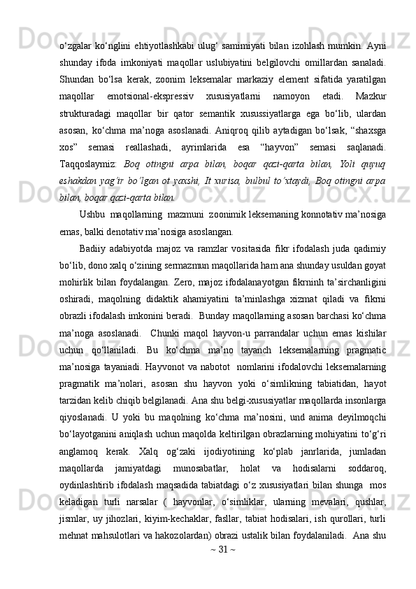 o‘zgalar   ko‘nglini   ehtiyotlashkabi   ulug‘   samimiyati   bilan   izohlash   mumkin.   Ayni
shunday   ifoda   imkoniyati   maqollar   uslubiyatini   belgilovchi   omillardan   sanaladi.
Shundan   bo‘lsa   kerak,   zoonim   leksemalar   markaziy   element   sifatida   yaratilgan
maqollar   emotsional-ekspressiv   xususiyatlarni   namoyon   etadi.   Mazkur
strukturadagi   maqollar   bir   qator   semantik   xusussiyatlarga   ega   bo‘lib,   ulardan
asosan,   ko‘chma   ma’noga   asoslanadi.   Aniqroq   qilib   aytadigan   bo‘lsak,   “shaxsga
xos”   semasi   reallashadi,   ayrimlarida   esa   “hayvon”   semasi   saqlanadi.
Taqqoslaymiz:   Boq   otingni   arpa   bilan,   boqar   qazi-qarta   bilan,   Yoli   quyuq
eshakdan   yag‘ir   bo‘lgan   ot   yaxshi,   It   xurisa,   bulbul   to‘xtaydi,   Boq   otingni   arpa
bilan, boqar qazi-qarta bilan.  
Ushbu  maqollarning  mazmuni  zoonimik leksemaning konnotativ ma’nosiga
emas, balki denotativ ma’nosiga asoslangan. 
Badiiy   adabiyotda   majoz   va   ramzlar   vositasida   fikr   ifodalash   juda   qadimiy
bo‘lib, dono xalq o‘zining sermazmun maqollarida ham ana shunday usuldan goyat
mohirlik  bilan  foydalangan.  Zero, majoz  ifodalanayotgan  fikrninh  ta’sirchanligini
oshiradi,   maqolning   didaktik   ahamiyatini   ta’minlashga   xizmat   qiladi   va   fikrni
obrazli ifodalash imkonini beradi.  Bunday maqollarning asosan barchasi ko‘chma
ma’noga   asoslanadi.     Chunki   maqol   hayvon-u   parrandalar   uchun   emas   kishilar
uchun   qo‘llaniladi.   Bu   ko‘chma   ma’no   tayanch   leksemalarning   pragmatic
ma’nosiga   tayaniadi.  Hayvonot   va   nabotot     nomlarini   ifodalovchi   leksemalarning
pragmatik   ma’nolari,   asosan   shu   hayvon   yoki   o‘simlikning   tabiatidan,   hayot
tarzidan kelib chiqib belgilanadi. Ana shu belgi-xususiyatlar maqollarda insonlarga
qiyoslanadi.   U   yoki   bu   maqolning   ko‘chma   ma’nosini,   und   anima   deyilmoqchi
bo‘layotganini aniqlash uchun maqolda keltirilgan obrazlarning mohiyatini to‘g‘ri
anglamoq   kerak.   Xalq   og‘zaki   ijodiyotining   ko‘plab   janrlarida,   jumladan
maqollarda   jamiyatdagi   munosabatlar,   holat   va   hodisalarni   soddaroq,
oydinlashtirib ifodalash maqsadida tabiatdagi o‘z xususiyatlari  bilan shunga   mos
keladigan   turli   narsalar   (   hayvonlar,   o‘simliklar,   ularning   mevalari,   qushlar,
jismlar,   uy   jihozlari,   kiyim-kechaklar,   fasllar,   tabiat   hodisalari,   ish   qurollari,   turli
mehnat mahsulotlari va hakozolardan) obrazi ustalik bilan foydalaniladi.  Ana shu
~  31  ~