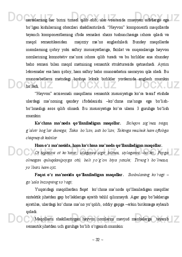 narsalarning   har   birini   timsol   qilib   olib,   ular   vositasida   muayyan   sifatlarga   ega
bo‘lgan   kishilarning  obrazlari   shakllantiriladi.   “Hayvon”   komponentli   maqollarda
tayanch   komponentlarning   ifoda   semalari   shaxs   tushunchasiga   ishora   qiladi   va
maqol   semantikasidan     majoziy   ma’no   anglashiladi.   Bunday   maqollarda
insonlarning   ijobiy   yoki   salbiy   xususiyatlariga,   fazilat   va   nuqsonlariga   hayvon
nomlarining   konnotativ   ma’nosi   ishora   qilib   turadi   va   bu   birliklar   ana   shunday
baho   semasi   bilan   maqol   matnining   semantik   strukturasida   qatnashadi.   Ayrim
leksemalar esa ham ijobiy, ham salbiy baho munosabatini namoyon qila oladi. Bu
munosabatlarni   matndagi   boshqa   leksik   birliklar   yordamida   anglash   mumkin
bo‘ladi. 
“Hayvon”   arxisemali   maqollarni   semantik   xususiyatiga   ko‘ra   tasnif   etishda
ulardagi   ma’noning   qanday   ifodalanishi   –ko‘chma   ma’noga   ega   bo‘lish-
bo‘lmasligi   asos   qilib   olinadi.   Bu   xususiyatiga   ko‘ra   ularni   3   guruhga   bo‘lish
mumkin:
Ko‘chma   ma’noda   qo‘llaniladigan   maqollar.     Sichqon   sig‘mas   iniga,
g‘alvir bog‘lar dumiga; Taka   bo‘lsin, suti bo‘lsin; Tekinga mushuk ham oftobga
chiqmaydi kabilar
Ham o‘z ma’nosida, ham ko‘chma ma’noda qo‘llaniladigan maqollar. 
Ot   tepkisini   ot   ko‘tarar;   silaganni   sigir   bilmas,   siylaganni   –ho‘kiz;   Poyga
olmagan   quluqdan(poyga   oti),   beli   yo‘g‘on   biya   yaxshi;   Tirnog‘i   bo‘lmasa,
yo‘lbars ham ojiz. 
Faqat   o‘z   ma’nosida   qo‘llaniladigan   maqollar.     Sunbulaning   ko‘ragi   –
go‘sala buzoqning xo‘ragi; 
Yuqoridagi   maqollardan   faqat     ko‘chma   ma’noda   qo‘llaniladigan   maqollar
sintaktik jihatdan gap bo‘laklariga ajratib tahlil qilinmaydi. Agar gap bo‘laklariga
ajratilsa, ulardagi ko‘chma ma’no yo‘qolib, oddiy gapga –erkin birikmaga aylanib
qoladi. 
Maqollarni   shakllantirgan   hayvon   nomlarini   mavjud   manbalarga     tayanib
sеmantik jihatdan uch guruhga bo‘lib o‘rganish mumkin: 
~  32  ~ 