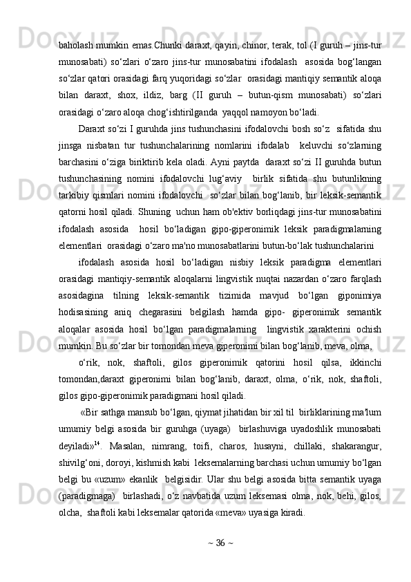 baholash mumkin emas.Chunki daraxt, qayin, chinor, terak, tol (I guruh – jins-tur
munosabati)   so‘zlari   o‘zaro   jins-tur   munosabatini   ifodalash     asosida   bog‘langan
so‘zlar qatori orasidagi farq yuqoridagi so‘zlar  orasidagi mantiqiy semantik aloqa
bilan   daraxt,   shox,   ildiz,   barg   (II   guruh   –   butun-qism   munosabati)   so‘zlari
orasidagi o‘zaro aloqa chog‘ishtirilganda  yaqqol namoyon bo‘ladi. 
Daraxt so‘zi I guruhda jins tushunchasini  ifodalovchi bosh so‘z   sifatida shu
jinsga   nisbatan   tur   tushunchalarining   nomlarini   ifodalab     keluvchi   so‘zlarning
barchasini o‘ziga biriktirib kela oladi. Ayni paytda   daraxt so‘zi II guruhda butun
tushunchasining   nomini   ifodalovchi   lug‘aviy     birlik   sifatida   shu   butunlikning
tarkibiy   qismlari   nomini   ifodalovchi     so‘zlar   bilan   bog‘lanib,   bir   leksik-semantik
qatorni hosil qiladi. Shuning   uchun ham ob'ektiv borliqdagi jins-tur munosabatini
ifodalash   asosida     hosil   bo‘ladigan   gipo-giperonimik   leksik   paradigmalarning
elementlari  orasidagi o‘zaro ma'no munosabatlarini butun-bo‘lak tushunchalarini  
ifodalash   asosida   hosil   bo‘ladigan   nisbiy   leksik   paradigma   elementlari
orasidagi   mantiqiy-semantik   aloqalarni   lingvistik   nuqtai   nazardan   o‘zaro   farqlash
asosidagina   tilning   leksik-semantik   tizimida   mavjud   bo‘lgan   giponimiya
hodisasining   aniq   chegarasini   belgilash   hamda   gipo-   gipеronimik   semantik
aloqalar   asosida   hosil   bo‘lgan   paradigmalarning     lingvistik   xarakterini   ochish
mumkin. Bu so‘zlar bir tomondan meva giperonimi bilan bog‘lanib, meva, olma, 
o‘rik,   nok,   shaftoli,   gilos   giperonimik   qatorini   hosil   qilsa,   ikkinchi
tomondan,daraxt   giperonimi   bilan   bog‘lanib,   daraxt,   olma,   o‘rik,   nok,   shaftoli,
gilos gipo-giperonimik paradigmani hosil qiladi. 
 «Bir sathga mansub bo‘lgan, qiymat jihatidan bir xil til  birliklarining ma'lum
umumiy   bеlgi   asosida   bir   guruhga   (uyaga)     birlashuviga   uyadoshlik   munosabati
dеyiladi» 14
.   Masalan,   nimrang,   toifi,   charos,   husayni,   chillaki,   shakarangur,
shivilg‘oni, doroyi, kishmish kabi  lеksеmalarning barchasi uchun umumiy bo‘lgan
bеlgi   bu   «uzum»  ekanlik     bеlgisidir.   Ular   shu   bеlgi   asosida   bitta   sеmantik   uyaga
(paradigmaga)     birlashadi,   o‘z   navbatida   uzum   lеksеmasi   olma,   nok,   bеhi,   gilos,
olcha,  shaftoli kabi lеksеmalar qatorida «mеva» uyasiga kiradi.  
~  36  ~ 