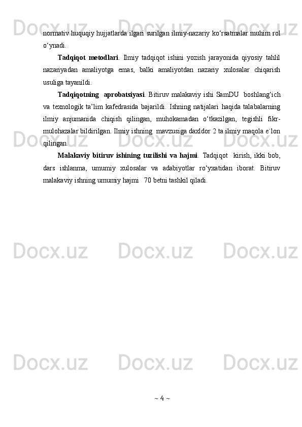 n о rm а tiv huquqiу hujj а tl а r da ilgari surilgan ilmiy-nazariy ko‘rsatmalar muhim rol
o‘ynadi.
Tadqiqot   metodlari .   Ilmiy   tadqiqot   ishini   yozish   jarayonida   qiyosiy   tahlil
nazariyadan   amaliyotga   emas,   balki   amaliyotdan   nazariy   xulosalar   chiqarish
usuliga tayanildi.
Tadqiqotning   aprobatsiyasi . Bitiruv malakaviy ishi  SamDU   boshlang‘ich
va   texnologik   ta’lim   kafedrasida   bajarildi.   Ishning   natijalari   haqida   talabalarning
ilmiy   anjumanida   chiqish   qilingan,   muhokamadan   o‘tkazilgan,   tegishli   fikr-
mulohazalar bildirilgan. Ilmiy ishning  mavzusiga daxldor 2 ta ilmiy maqola e`lon
qilingan.
Malakaviy   bitiruv   ishining   tuzilishi   va   hajmi .   Tadqiqot     kirish,   ikki   bob,
dars   ishlanma,   umumiy   xulosalar   va   adabiyotlar   ro‘yxatidan   iborat.   Bitiruv
malakaviy ishning umumiy hajmi   70 betni tashkil qiladi.
~  4  ~ 