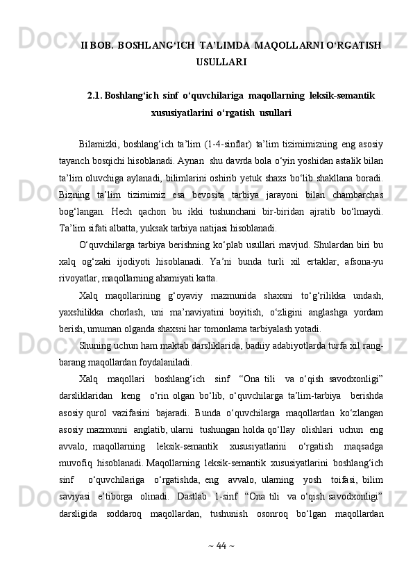 II BOB.  BOSHLANG‘ICH  TA’LIMDA  MAQOLLARNI O‘RGATISH
USULLARI
2.1. Boshlang‘ich  sinf  o‘quvchilariga  maqollarning  leksik-semantik
xususiyatlarini  o‘rgatish  usullari
Bilamizki,   boshlang‘ich   ta’lim   (1-4-sinflar)   ta’lim   tizimimizning   eng   asosiy
tayanch bosqichi hisoblanadi. Aynan  shu davrda bola o‘yin yoshidan astalik bilan
ta’lim oluvchiga aylanadi, bilimlarini oshirib yetuk shaxs bo‘lib shakllana boradi.
Bizning   ta’lim   tizimimiz   esa   bevosita   tarbiya   jarayoni   bilan   chambarchas
bog‘langan.   Hech   qachon   bu   ikki   tushunchani   bir-biridan   ajratib   bo‘lmaydi.
Ta’lim sifati albatta, yuksak tarbiya natijasi hisoblanadi. 
O‘quvchilarga  tarbiya  berishning  ko‘plab  usullari   mavjud.  Shulardan   biri   bu
xalq   og‘zaki   ijodiyoti   hisoblanadi.   Ya’ni   bunda   turli   xil   ertaklar,   afsona-yu
rivoyatlar, maqollarning ahamiyati katta. 
Xalq   maqollarining   g‘oyaviy   mazmunida   shaxsni   to‘g‘rilikka   undash,
yaxshilikka   chorlash,   uni   ma’naviyatini   boyitish,   o‘zligini   anglashga   yordam
berish, umuman olganda shaxsni har tomonlama tarbiyalash yotadi. 
Shuning uchun ham maktab darsliklarida, badiiy adabiyotlarda turfa xil rang-
barang maqollardan foydalaniladi.  
Xalq     maqollari     boshlang‘ich     sinf     “Ona   tili     va   o‘qish   savodxonligi”
darsliklaridan     keng     o‘rin   olgan   bo‘lib,   o‘quvchilarga   ta’lim-tarbiya     berishda
asosiy qurol  vazifasini  bajaradi.  Bunda  o‘quvchilarga  maqollardan  ko‘zlangan
asosiy mazmunni   anglatib, ularni   tushungan holda qo‘llay   olishlari   uchun   eng
avvalo,   maqollarning     leksik-semantik     xususiyatlarini     o‘rgatish     maqsadga
muvofiq  hisoblanadi. Maqollarning  leksik-semantik  xususiyatlarini  boshlang‘ich
sinf       o‘quvchilariga     o‘rgatishda,   eng     avvalo,   ularning     yosh     toifasi,   bilim
saviyasi     e’tiborga     olinadi.     Dastlab     1-sinf     “Ona   tili     va   o‘qish   savodxonligi”
darsligida   soddaroq   maqollardan,   tushunish   osonroq   bo‘lgan   maqollardan
~  44  ~ 