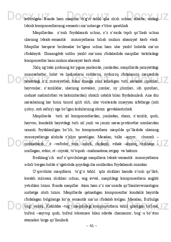 keltirilgan.   Bunda   ham   maqolni   to‘g‘ri   tahlil   qila   olish   uchun,   albatta,   undagi
leksik komponentlarning semantic ma’nolariga e’tibor qaratiladi. 
Maqollardan     o‘rinli   foydalanish   uchun,   o‘z   o‘rnida   topib   qo‘llash   uchun
ularning   leksik-semantik     xususiyatlarini   bilish   muhim   ahamiyat   kasb   etadi.
Maqollar   barqaror   birikmalar   bo‘lgani   uchun   ham   ular   yaxlit   holatda   ma’no
ifodalaydi.   Shuningdek   ushbu   yaxlit   ma’noni   ifodalashda   maqollar   tarkibidagi
komponentlar ham muhim ahamiyat kasb etadi. 
Xalq og‘zaki ijodining ko‘pgina janrlarida, jumladan, maqollarda jamiyatdagi
munosabatlar,   holat   va   hodisalarni   soddaroq,   oydinroq   ifodalamoq   maqsadida
tabiatdagi   o‘z   xususiyatlari   bilan   shunga   mos   keladigan   turli   narsalar   (qushlar,
hayvonlar,   o‘simliklar,   ularning   mevalari,   jismlar,   uy   jihozlari,   ish   qurollari,
mehnat mahsulotlari va hakozolardan) obrazli ustalik bilan foydalaniladi. Ana shu
narsalarning   har   birini   timsol   qilib   olib,   ular   vositasida   muayyan   sifatlarga   (xoh
ijobiy, xoh salbiy) ega bo‘lgan kishilarning obrazi  gavdalantiriladi.
Maqollarda     turli   xil   komponentlardan,   jumladan,   shaxs,   o‘simlik,   qush,
hayvon,   kundalik   hayotdagi   turli   xil   jonli   va   jonsiz   narsa-predmetlar   nomlaridan
unumli   foydalanilgan   bo‘lib,   bu   komponentlarni   maqolda   qo‘llashda   ularning
xususiyatlariga   alohida   e’tibor   qaratilgan.   Masalan,   tulki   –ayyor;     chumoli   –
mehnatkash;     it   –vafodor;   tuya   –sabrli,   chidamli;   eshak   –ahmoq;   toshbaqa   –
imillagan, sekin; ot –ziyrak; to‘tiqush –mahmadona,sergap  va hakozo.  
Boshlang‘ich   sinf o‘quvchilariga maqollarni leksik-semantik   xususiyatlarini
ochib bergan holda o‘rgatishda quyidagicha usullardan foydalanish mumkin: 
O‘quvchilar   maqollarni     to‘g‘ri   tahlil     qila   olishlari   hamda   o‘rinli   qo‘llab,
kerakli   xulosani   olishlari   uchun,   eng   avval,   maqoldagi   komponentlarni   anglab
yetishlari lozim. Bunda maqollar   doim ham o‘z ma’nosida qo‘llanilavermasligini
inobatga   olish   lozim.   Maqollarda   qatnashgan   komponentlar   kundalik   hayotda
ifodalagan   belgilariga   ko‘ra   semantik   ma’no   ifodalab   kelgan.   Masalan,   Bulbulga
bog‘  yaxshi,   Kaklikka  –tog‘/   maqolidagi   komponentlarni  tahlil  qiladigan  bo‘lsak,
bulbul   –sayroqi   qush;   bulbul   leksemasi   bilan   odatda   chamanzor,   bog‘-u   bo‘ston
atamalari birga qo‘llaniladi. 
~  45  ~