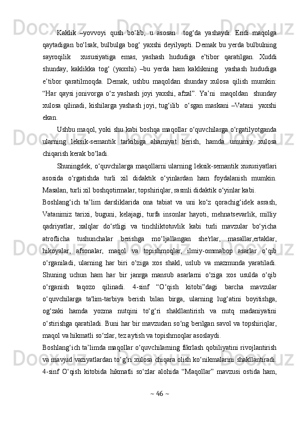 Kaklik   –yovvoyi   qush   bo‘lib,   u   asosan     tog‘da   yashaydi.   Endi   maqolga
qaytadigan  bo‘lsak,  bulbulga  bog‘   yaxshi   deyilyapti. Demak  bu  yerda bulbulning
sayroqilik     xususiyatiga   emas,   yashash   hududiga   e’tibor   qaratilgan.   Xuddi
shunday,   kaklikka   tog‘   (yaxshi)   –bu   yerda   ham   kaklikning     yashash   hududiga
e’tibor   qaratilmoqda.   Demak,   ushbu   maqoldan   shunday   xulosa   qilish   mumkin:
“Har   qaysi   jonivorga   o‘z   yashash   joyi   yaxshi,   afzal”.   Ya’ni     maqoldan     shunday
xulosa qilinadi, kishilarga yashash  joyi, tug‘ilib   o‘sgan  maskani  –Vatani    yaxshi
ekan. 
Ushbu maqol, yoki shu kabi boshqa maqollar o‘quvchilarga o‘rgatilyotganda
ularning   leksik-semantik   tarkibiga   ahamiyat   berish,   hamda   umumiy   xulosa
chiqarish kerak bo‘ladi. 
Shuningdek, o‘quvchilarga maqollarni ularning leksik-semantik xususiyatlari
asosida   o‘rgatishda   turli   xil   didaktik   o‘yinlardan   ham   foydalanish   mumkin.
Masalan, turli xil boshqotirmalar, topshiriqlar, rasmli didaktik o‘yinlar kabi.
Boshlang‘ich   ta’lim   darsliklarida   ona   tabiat   va   uni   ko‘z   qorachig‘idek   asrash,
Vatanimiz   tarixi,   buguni,   kelajagi,   turfa   insonlar   hayoti,   mehnatsevarlik,   milliy
qadriyatlar,   xalqlar   do‘stligi   va   tinchliktotuvlik   kabi   turli   mavzular   bo‘yicha
atroflicha   tushunchalar   berishga   mo‘ljallangan   she'rlar,   masallar,ertaklar,
hikoyalar,   afsonalar,   maqol   va   topishmoqlar,   ilmiy-ommabop   asarlar   o‘qib
o‘rganiladi,   ularning   har   biri   o‘ziga   xos   shakl,   uslub   va   mazmunda   yaratiladi.
Shuning   uchun   ham   har   bir   janrga   mansub   asarlarni   o‘ziga   xos   usulda   o‘qib
o‘rganish   taqozo   qilinadi.   4-sinf   “O‘qish   kitobi”dagi   barcha   mavzular
o‘quvchilarga   ta'lim-tarbiya   berish   bilan   birga,   ularning   lug‘atini   boyitishga,
og‘zaki   hamda   yozma   nutqini   to‘g‘ri   shakllantirish   va   nutq   madaniyatini
o‘stirishga qaratiladi. Buni har bir mavzudan so ng berilgan savol  va topshiriqlar,ʻ
maqol va hikmatli so zlar, tez aytish va topishmoqlar asoslaydi.	
ʻ
Boshlang‘ich ta’limda maqollar o‘quvchilarning fikrlash qobiliyatini rivojlantirish
va mavjud vaziyatlardan to‘g‘ri xulosa chiqara olish ko‘nikmalarini shakllantiradi.
4-sinf   O‘qish   kitobida   hikmatli   so‘zlar   alohida   “Maqollar”   mavzusi   ostida   ham,
~  46  ~ 