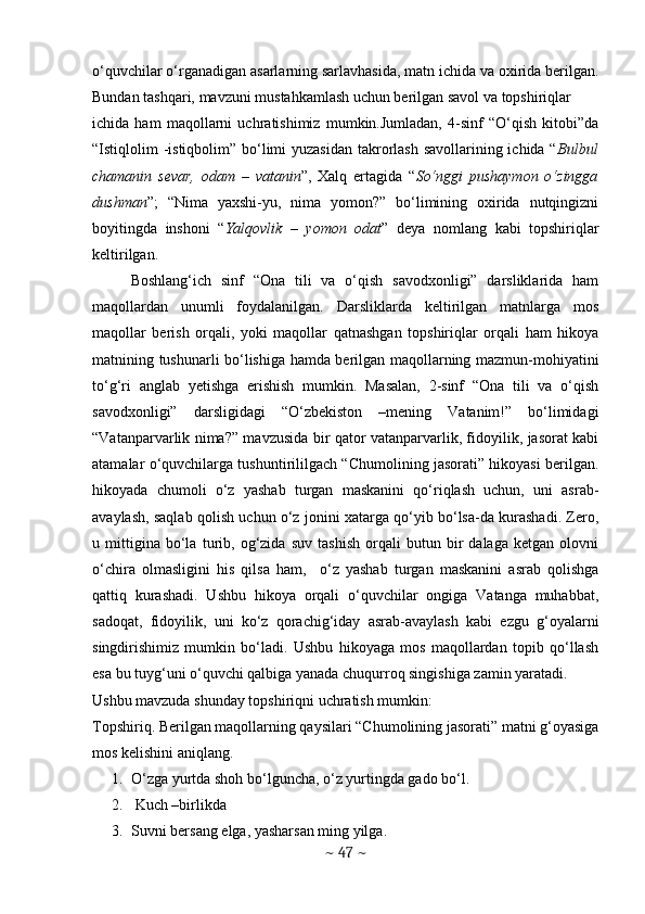 o‘quvchilar o‘rganadigan asarlarning sarlavhasida, matn ichida va oxirida berilgan.
Bundan tashqari, mavzuni mustahkamlash uchun berilgan savol va topshiriqlar
ichida   ham   maqollarni   uchratishimiz   mumkin.Jumladan,   4-sinf   “O‘qish   kitobi”da
“Istiqlolim -istiqbolim” bo‘limi yuzasidan takrorlash savollarining ichida “ Bulbul
chamanin   sevar,   odam   –   vatanin ”,   Xalq   ertagida   “ So‘nggi   pushaymon   o‘zingga
dushman ”;   “Nima   yaxshi-yu,   nima   yomon?”   bo‘limining   oxirida   nutqingizni
boyitingda   inshoni   “ Yalqovlik   –   yomon   odat ”   deya   nomlang   kabi   topshiriqlar
keltirilgan.
Boshlang‘ich   sinf   “Ona   tili   va   o‘qish   savodxonligi”   darsliklarida   ham
maqollardan   unumli   foydalanilgan.   Darsliklarda   keltirilgan   matnlarga   mos
maqollar   berish   orqali,   yoki   maqollar   qatnashgan   topshiriqlar   orqali   ham   hikoya
matnining tushunarli bo‘lishiga hamda berilgan maqollarning mazmun-mohiyatini
to‘g‘ri   anglab   yetishga   erishish   mumkin.   Masalan,   2-sinf   “Ona   tili   va   o‘qish
savodxonligi”   darsligidagi   “O‘zbekiston   –mening   Vatanim!”   bo‘limidagi
“Vatanparvarlik nima?” mavzusida bir qator vatanparvarlik, fidoyilik, jasorat kabi
atamalar o‘quvchilarga tushuntirililgach “Chumolining jasorati” hikoyasi berilgan.
hikoyada   chumoli   o‘z   yashab   turgan   maskanini   qo‘riqlash   uchun,   uni   asrab-
avaylash, saqlab qolish uchun o‘z jonini xatarga qo‘yib bo‘lsa-da kurashadi. Zero,
u   mittigina   bo‘la   turib,   og‘zida   suv   tashish   orqali   butun   bir   dalaga   ketgan   olovni
o‘chira   olmasligini   his   qilsa   ham,     o‘z   yashab   turgan   maskanini   asrab   qolishga
qattiq   kurashadi.   Ushbu   hikoya   orqali   o‘quvchilar   ongiga   Vatanga   muhabbat,
sadoqat,   fidoyilik,   uni   ko‘z   qorachig‘iday   asrab-avaylash   kabi   ezgu   g‘oyalarni
singdirishimiz   mumkin   bo‘ladi.   Ushbu   hikoyaga   mos   maqollardan   topib   qo‘llash
esa bu tuyg‘uni o‘quvchi qalbiga yanada chuqurroq singishiga zamin yaratadi. 
Ushbu mavzuda shunday topshiriqni uchratish mumkin: 
Topshiriq. Berilgan maqollarning qaysilari “Chumolining jasorati” matni g‘oyasiga
mos kelishini aniqlang. 
1. O‘zga yurtda shoh bo‘lguncha, o‘z yurtingda gado bo‘l.
2.  Kuch –birlikda
3. Suvni bersang elga, yasharsan ming yilga.
~  47  ~ 