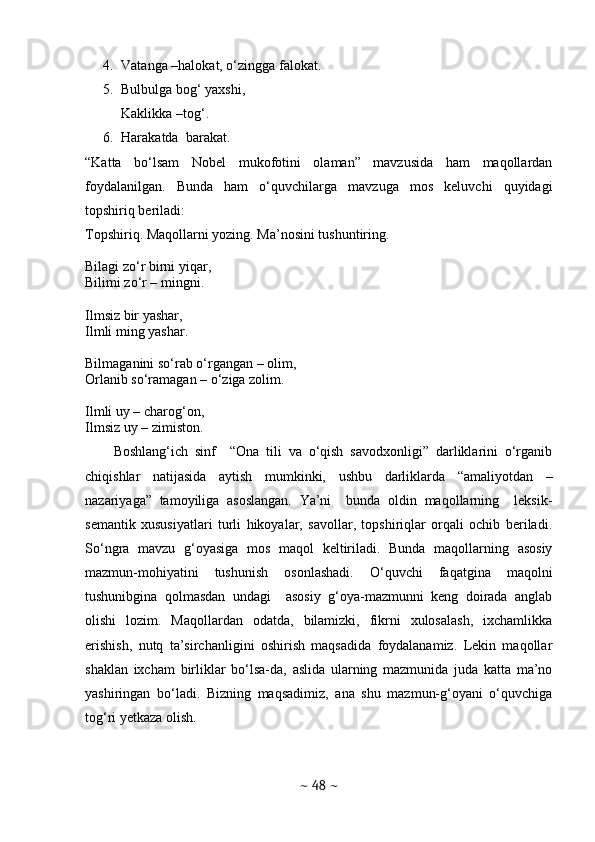 4. Vatanga –halokat, o‘zingga falokat.
5. Bulbulga bog‘ yaxshi, 
Kaklikka –tog‘.
6. Harakatda  barakat. 
“Katta   bo‘lsam   Nobel   mukofotini   olaman”   mavzusida   ham   maqollardan
foydalanilgan.   Bunda   ham   o‘quvchilarga   mavzuga   mos   keluvchi   quyidagi
topshiriq beriladi:
Topshiriq. Maqollarni yozing. Ma’nosini tushuntiring.
Bilagi zo‘r birni yiqar,
Bilimi zo‘r – mingni.
Ilmsiz bir yashar,
Ilmli ming yashar.
Bilmaganini so‘rab o‘rgangan – olim,
Orlanib so‘ramagan – o‘ziga zolim.
Ilmli uy – charog‘on,
Ilmsiz uy – zimiston.
Boshlang‘ich   sinf     “Ona   tili   va   o‘qish   savodxonligi”   darliklarini   o‘rganib
chiqishlar   natijasida   aytish   mumkinki,   ushbu   darliklarda   “amaliyotdan   –
nazariyaga”   tamoyiliga   asoslangan.   Ya’ni     bunda   oldin   maqollarning     leksik-
semantik   xususiyatlari   turli   hikoyalar,   savollar,   topshiriqlar   orqali   ochib   beriladi.
So‘ngra   mavzu   g‘oyasiga   mos   maqol   keltiriladi.   Bunda   maqollarning   asosiy
mazmun-mohiyatini   tushunish   osonlashadi.   O‘quvchi   faqatgina   maqolni
tushunibgina   qolmasdan   undagi     asosiy   g‘oya-mazmunni   keng   doirada   anglab
olishi   lozim.   Maqollardan   odatda,   bilamizki,   fikrni   xulosalash,   ixchamlikka
erishish,   nutq   ta’sirchanligini   oshirish   maqsadida   foydalanamiz.   Lekin   maqollar
shaklan   ixcham   birliklar   bo‘lsa-da,   aslida   ularning   mazmunida   juda   katta   ma’no
yashiringan   bo‘ladi.   Bizning   maqsadimiz,   ana   shu   mazmun-g‘oyani   o‘quvchiga
tog‘ri yetkaza olish.
 
~  48  ~