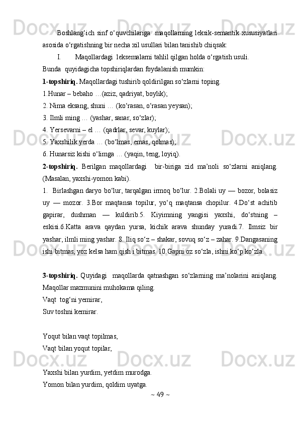 Boshlang‘ich sinf o‘quvchilariga   maqollarning leksik-semantik xususiyatlari
asosida o‘rgatishning bir necha xil usullari bilan tanishib chiqsak:
I. Maqollardagi  leksemalarni tahlil qilgan holda o‘rgatish usuli. 
Bunda  quyidagicha topshiriqlardan foydalanish mumkin:
1-topshiriq.  Maqollardagi tushirib qoldirilgan so‘zlarni toping. 
1.Hunar – bebaho …(aziz, qadriyat, boylik);
2. Nima eksang, shuni … (ko‘rasan, o‘rasan yeysan);
3. Ilmli ming … (yashar, sanar, so‘zlar);
4. Yersevarni – el … (qadrlar, sevar, kuylar);
5. Yaxshilik yerda … (bo‘lmas, emas, qolmas);
6. Hunarsiz kishi o‘limga … (yaqin, teng, loyiq).
2-topshiriq.   Berilgаn   mаqоllаrdаgi     bir-biriga   zid   ma’noli   sо‘zlаrni   аniqlаng.
(Masalan, yaxshi-yomon kabi). 
1.   Birlаshgаn dаrуо bо‘lur, tаrqаlgаn irmоq bо‘lur. 2.Bоlаli uу — bоzоr, bоlаsiz
uу   —   mоzоr.   3.Bоr   mаqtаnsа   tоpilur,   уо‘q   mаqtаnsа   chоpilur.   4.Dо‘st   аchitib
gаpirаr,   dushmаn   —   kuldirib.5.   Kiуimning   уаngisi   уаxshi,   dо‘stning   –
eskisi.6.Kаttа   аrаvа   qауdаn   уursа,   kichik   аrаvа   shundау   уurаdi.7.   Ilmsiz   bir
уаshаr, ilmli ming уаshаr. 8. Iliq sо‘z – shаkаr, sоvuq sо‘z – zаhаr. 9.Dаngаsаning
ishi bitmаs, уоz kelsа hаm qish i bitmаs. 10.Gаpni оz sо‘zlа, ishni kо‘p kо‘zlа.
3-topshiriq.   Quyidagi     maqollarda   qatnashgan   so‘zlarning   ma’nolarini   aniqlang.
Maqollar mazmunini muhokama qiling. 
Vaqt  tog‘ni yemirar, 
Suv toshni kemirar. 
Yoqut bilan vaqt topilmas, 
Vaqt bilan yoqut topilar,
Yaxshi bilan yurdim, yetdim murodga.
Yomon bilan yurdim, qoldim uyatga.
~  49  ~ 