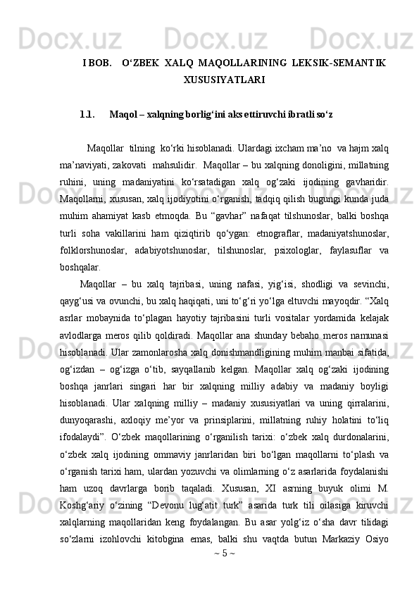 I BOB.    O‘ZBEK  XALQ  MAQOLLARINING  LEKSIK-SEMANTIK
XUSUSIYATLARI
1.1. Maqol – xalqning borlig‘ini aks ettiruvchi ibratli so‘z
 Maqollar  tilning  ko‘rki hisoblanadi. Ulardagi ixcham ma’no  va hajm xalq
ma’naviyati, zakovati   mahsulidir.   Maqollar – bu xalqning donoligini, millatning
ruhini,   uning   madaniyatini   ko‘rsatadigan   xalq   og‘zaki   ijodining   gavharidir.
Maqollarni, xususan,  xalq ijodiyotini  o‘rganish, tadqiq qilish  bugungi  kunda juda
muhim   ahamiyat   kasb   etmoqda.   Bu   “gavhar”   nafaqat   tilshunoslar,   balki   boshqa
turli   soha   vakillarini   ham   qiziqtirib   qo‘ygan:   etnograflar,   madaniyatshunoslar,
folklorshunoslar,   adabiyotshunoslar,   tilshunoslar,   psixologlar,   faylasuflar   va
boshqalar. 
Maqollar   –   bu   xalq   tajribasi,   uning   nafasi,   yig‘isi,   shodligi   va   sevinchi,
qayg‘usi va ovunchi, bu xalq haqiqati, uni to‘g‘ri yo‘lga eltuvchi mayoqdir. “Xalq
asrlar   mobaynida   to‘plagan   hayotiy   tajribasini   turli   vositalar   yordamida   kelajak
avlodlarga   meros   qilib   qoldiradi.   Maqollar   ana   shunday   bebaho   meros   namunasi
hisoblanadi.   Ular   zamonlarosha   xalq   donishmandligining  muhim   manbai   sifatida,
og‘izdan   –   og‘izga   o‘tib,   sayqallanib   kelgan.   Maqollar   xalq   og‘zaki   ijodining
boshqa   janrlari   singari   har   bir   xalqning   milliy   adabiy   va   madaniy   boyligi
hisoblanadi.   Ular   xalqning   milliy   –   madaniy   xususiyatlari   va   uning   qirralarini,
dunyoqarashi,   axloqiy   me’yor   va   prinsiplarini,   millatning   ruhiy   holatini   to‘liq
ifodalaydi”.   O‘zbek   maqollarining   o‘rganilish   tarixi:   o‘zbek   xalq   durdonalarini,
o‘zbek   xalq   ijodining   ommaviy   janrlaridan   biri   bo‘lgan   maqollarni   to‘plash   va
o‘rganish  tarixi  ham, ulardan yozuvchi  va olimlarning o‘z asarlarida  foydalanishi
ham   uzoq   davrlarga   borib   taqaladi.   Xususan,   XI   asrning   buyuk   olimi   M.
Koshg‘ariy   o‘zining   “Devonu   lug‘atit   turk”   asarida   turk   tili   oilasiga   kiruvchi
xalqlarning   maqollaridan   keng   foydalangan.   Bu   asar   yolg‘iz   o‘sha   davr   tilidagi
so‘zlarni   izohlovchi   kitobgina   emas,   balki   shu   vaqtda   butun   Markaziy   Osiyo
~  5  ~ 