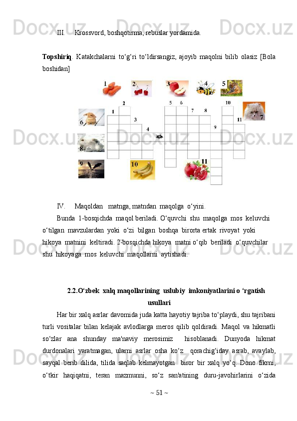 III. Krossvord, boshqotirma, rebuslar yordamida.
Topshiriq .   Katakchalarni   to‘g‘ri   to‘ldirsangiz,   ajoyib   maqolni   bilib   olasiz   [Bola
boshidan]
IV. Maqoldan   matnga, matndan  maqolga  o‘yini. 
Bunda  1-bosqichda  maqol beriladi. O‘quvchi  shu  maqolga  mos  keluvchi  
o‘tilgan  mavzulardan  yoki  o‘zi  bilgan  boshqa  birorta ertak  rivoyat  yoki  
hikoya  matnini  keltiradi. 2-bosqichda hikoya  matni o‘qib  beriladi  o‘quvchilar  
shu  hikoyaga  mos  keluvchi  maqollarni  aytishadi. 
2.2.O‘zbek  xalq maqollarining  uslubiy  imkoniyatlarini o ‘rgatish
usullari
Har bir xalq asrlar davomida juda katta hayotiy tajriba to‘playdi, shu tajribani
turli   vositalar   bilan   kеlajak   avlodlarga   mеros   qilib   qoldiradi.   Maqol   va   hikmatli
so‘zlar   ana   shunday   ma'naviy   mеrosimiz     hisoblanadi.   Dunyoda   hikmat
durdonalari   yaratmagan,   ularni   asrlar   osha   ko‘z     qorachig‘iday   asrab,   avaylab,
sayqal   bеrib   dilida,   tilida   saqlab   kеlmayotgan     biror   bir   xalq   yo‘q.   Dono   fikrni,
o‘tkir   haqiqatni,   tеran   mazmunni,   so‘z   san'atining   duru-javohirlarini   o‘zida
~  51  ~ 