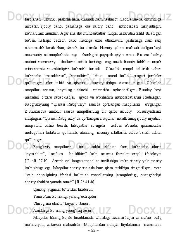 farqlanadi. Chunki, pashsha ham, chumoli ham hasharot  hisoblansa-da, chumoliga
nisbatan   ijobiy   baho,   pashshaga   esa   salbiy   baho     munosabati   mavjudligini
ko‘rishimiz mumkin. Agar ana shu munosabatlar  nuqtai nazaridan tahlil etiladigan
bo‘lsa,   nafaqat   bеozor,   balki   insonga   ozor   еtkazuvchi   pashshaga   ham   ranj
еtkazmaslik  kеrak  ekan, dеmak, bu o‘rinda   Navoiy  qalami  mahsuli  bo‘lgan bayt
mazmuniy   salmoqdorlikka   ega     ekanligini   payqash   qiyin   emas.   Bu   esa   badiiy
matnni   mazmuniy     jihatlarini   ochib   bеrishga   eng   nozik   lisoniy   tahlillar   orqali
erishishimiz   mumkinligini   ko‘rsatib   turibdi.     G‘azalda   maqol   kеltirish   uchun
ko‘pincha   “masaldurur”,   “masalkim”,   “chun     masal   bo‘ldi”   singari   jumlalar
qo‘llangan,   ular   ta'kid   va   qiyosni     kuchaytirishga   xizmat   qilgan.   G‘azalda
maqollar,   asosan,   baytning   ikkinchi     misrasida   joylashtirilgan.   Bunday   bayt
misralari   o‘zaro   sabab-natija,     qiyos   va   o‘xshatish   munosabatlarini   ifodalagan.
Rabg‘uziyning   “Qissasi   Rabg‘uziy”   asarida   qo‘llangan   maqollarni     o‘rgangan
Z.Shukurova   mazkur   asarda   maqollarning   bir   qator   uslubiy     xususiyatlarini
aniqlagan. “Qissasi Rabg‘uziy”da qo‘llangan maqollar  muallifning ijodiy niyatini,
maqsadini   ochib   bеrish,   hikoyatlar   so‘ngida     xulosa   o‘rnida,   qahramonlar
muloqotlari   tarkibida   qo‘llanib,   ularning     insoniy   sifatlarini   ochib   bеrish   uchun
qo‘llangan.                              
Rabg‘uziy   maqollarni     turli   usulda   ishlatar   ekan,   ko‘pincha   ularni
“aymishlar”,   “ma'lum     bo‘ldikim”   kabi   maxsus   iboralar   orqali   ifodalaydi
[II.   40.   97-b].     Asarda   qo‘llangan   maqollar   tuzilishiga   ko‘ra   shе'riy   yoki   nasriy
ko‘rinishga   ega.   Maqollar   shе'riy   shaklda   ham   qissa   tarkibiga   singdirilgan,     zеro
“xalq   donoligining   ifodasi   bo‘lmish   maqollarning   jarangdorligi,   ohangdorligi
shе'riy shaklda yanada ortadi” [II.26.41-b].
Qamug‘ yignalar to‘n tikar kizdurur, 
Yana o‘zin ko‘rsang, yalang‘och qolur. 
Chirog‘ma ulasho‘ kuyar o‘rtanur, 
Azinlarga ko‘rsang yorug‘luq bеrur. 
Maqollar   tilning   ko‘rki   hisoblanadi.   Ulardagi   ixcham   hajm   va   ma'no     xalq
ma'naviyati,   zakovati   mahsulidir.   Maqollardan   nutqda   foydalanish     mazmunni
~  55  ~ 