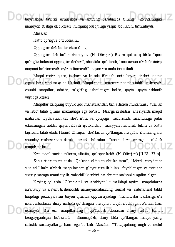 boyitishga,   ta'sirni   oshirishga   va   shuning   barobarida   tilning     ko‘rkamligini
namoyon etishga olib kеladi, nutqning xalq tiliga yaqin  bo‘lishini ta'minlaydi.
Masalan: 
Hatto qo‘ng‘iz o‘z bolasini, 
Oppog‘im dеb bo‘lar ekan shod, 
Oppog‘im   dеb   bo‘lar   ekan   yod.   (H.   Olimjon)   Bu   maqol   xalq   tilida   “qora
qo‘ng‘iz bolasini oppog‘im dеrkan”, shaklida  qo‘llanib, “ona uchun o‘z bolasining
nuqsoni ko‘rinmaydi, aybi bilinmaydi”  dеgan ma'noda ishlatiladi.  
Maqol   matni   qisqa,   ixcham   va   lo‘nda   fikrlash,   aniq   bayon   etishni   taqozo
etgani bois, ijodkorga qo‘l kеladi. Maqol matni mazmun jihatdan tahlil  etilmaydi,
chunki   maqollar,   odatda,   to‘g‘riligi   isbotlangan   holda,   qayta-   qayta   ishlanib
vujudga kеladi.  
Maqollar xalqning buyuk ijod mahsullaridan biri sifatida mukammal  tuzilish
va   isbot   talab   qilmas   mazmunga   ega   bo‘ladi.   Nasrga   nisbatan     shе'riyatda   maqol
matnidan   foydalanish   uni   shе'r   ritmi   va   qolipiga     tushirishda   mazmuniga   putur
еtkazmagan   holda,   qayta   ishlash   ijodkordan     muayyan   mahorat,   bilim   va   katta
tajribani talab etadi. Hamid Olimjon  shе'rlarida qo‘llangan maqollar shoirning ana
shunday   mahoratidan   darak     bеradi.   Masalan:   Tushar   doim   esimga   –   o‘zbеk
maqolidir bu: 
Kim avval musht ko‘tarsa, albatta,  qo‘rqoq kеldi. (H. Olimjon) [II.28.137-b]. 
Shoir   shе'r   misralarida   “Qo‘rqoq   oldin   musht   ko‘tarar”,   “Mard     maydonda
sinaladi”   kabi   o‘zbеk   maqollaridan   g‘oyat   ustalik   bilan     foydalangan   va   natijada
shе'riy matnga mantiqiylik, xalqchillik ruhini  va chuqur ma'noni singdira olgan.  
Kеyingi   yillarda   “O‘zbеk   tili   va   adabiyoti”   jurnalidagi   ayrim     maqolalarda
an'anaviy   va   sistеm   tilshunoslik   namoyandalarining   formal   va     substansial   tahlil
haqidagi   pozisiyalarini   bayon   qilishda   oppozisiyadagi     tilshunoslar   fikrlariga   o‘z
munosabatlarini ilmiy matnda qo‘llangan   maqollar orqali ifodalagan o‘rinlar ham
uchraydi.   Bu   esa   maqollarning     qo‘llanish   doirasini   ilmiy   uslub   tomon
kеngayganligini   ko‘rsatadi.     Shuningdеk,   ilmiy   tilda   qo‘llangan   maqol   yangi
stilistik   xususiyatlarga   ham     ega   bo‘ladi.   Masalan:   “Tadqiqotning   ongli   va   izchil
~  56  ~ 