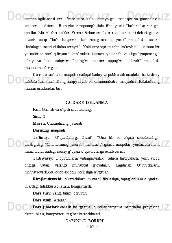 mеtodologik   asosi   uni     fanda   juda   ko‘p   uchraydigan   mantiqiy   va   gnosеologik
xatodan   –   Attoru     Rumiylar   timqorong‘ilikda   filni   yaxlit   “ko‘rish”ga   intilgan
johillar, Mir Alishеr ko‘rlar, Frеnsis Bekon esa “g‘or ruhi” bandilari dеb atagan va
o‘zbеk   xalqi   “ko‘r   tutganini,   kar   eshitganini   qo‘ymas”   maqolida   ixcham
ifodalagan mahdudlikdan asraydi”. Yoki quyidagi misolni ko‘raylik: “...Ammo bir
yo‘nalishda hosil qilingan hukm/ xulosa ikkinchi yo‘nalish   vakiliga “yoqmasligi”
tabiiy   va   buni   xalqimiz   “qo‘ng‘iz   bolasini   oppog‘im     dеydi”   maqolida
mujassamlashtirgan.   
Ko‘rinib turibdiki, maqollar nafaqat badiiy va publisistik uslubda,  balki ilmiy
uslubda ham muallifning nutqiy niyati va kommunikativ  maqsadini ifodalashning
muhim usullaridan biri. 
2.3. DARS  ISHLANMA
Fan:  Ona tili va o‘qish savodxonligi
Sinf:   2
Mavzu:  Chumolining  jasorati 
Darsning  maqsadi: 
Ta’limiy:     O‘quvchilarga   2-sinf     “Ona   tili   va   o‘qish   savodxonligi”
darsligidagi “Chumolining   jasorati” matnini o‘rgatish, maqollar   yordamida matn
mazmunini, undagi asosiy g‘oyani o‘quvchilarga ochib berish.  
Tarbiyaviy:   O‘quvchilarni   vatanparvarlik     ruhida   tarbiyalash,   yosh   avlod
ongiga   vatan,   vatanga   muhabbat   g‘oyalarini   singdirish.   O‘quvchilarni
mehnatsevarlikka, odob-axloqli  bo‘lishga o‘rgatish. 
Rivojlantiruvchi:   o‘quvchilarni mustaqil fikrlashga, topag‘onlikka o‘rgatish.
Ulardagi tafakkur ko‘lamini kengaytirish.
Dars  turi:  Yangi bilim  beruvchi
Dars  usuli:  Aralash
Dars  jihozlari:  darslik, ko‘rgazmali qurollar, tarqatma materiallar, proyektor
ekrani bilan, kompyuter,  rag‘bat kartochkalari
DARSNING  BORISHI:
~  57  ~ 