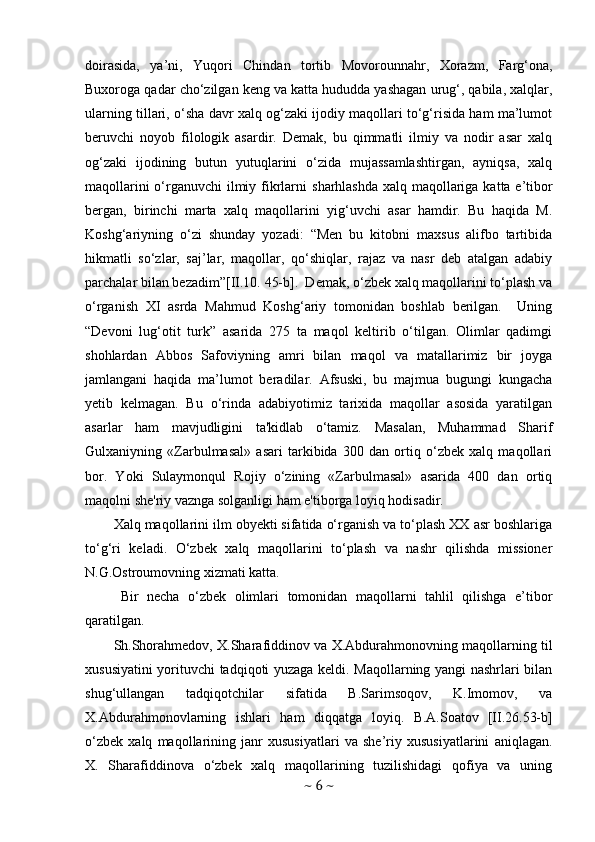 doirasida,   ya’ni,   Yuqori   Chindan   tortib   Movorounnahr,   Xorazm,   Farg‘ona,
Buxoroga qadar cho‘zilgan keng va katta hududda yashagan urug‘, qabila, xalqlar,
ularning tillari, o‘sha davr xalq og‘zaki ijodiy maqollari to‘g‘risida ham ma’lumot
beruvchi   noyob   filologik   asardir.   Demak,   bu   qimmatli   ilmiy   va   nodir   asar   xalq
og‘zaki   ijodining   butun   yutuqlarini   o‘zida   mujassamlashtirgan,   ayniqsa,   xalq
maqollarini  o‘rganuvchi  ilmiy fikrlarni   sharhlashda xalq maqollariga katta e’tibor
bergan,   birinchi   marta   xalq   maqollarini   yig‘uvchi   asar   hamdir.   Bu   haqida   M.
Koshg‘ariyning   o‘zi   shunday   yozadi:   “Men   bu   kitobni   maxsus   alifbo   tartibida
hikmatli   so‘zlar,   saj’lar,   maqollar,   qo‘shiqlar,   rajaz   va   nasr   deb   atalgan   adabiy
parchalar bilan bezadim”[II.10. 45-b].  Demak, o‘zbek xalq maqollarini to‘plash va
o‘rganish   XI   asrda   Mahmud   Koshg‘ariy   tomonidan   boshlab   berilgan.     Uning
“Devoni   lug‘otit   turk”   asarida   275   ta   maqol   keltirib   o‘tilgan.   Olimlar   qadimgi
shohlardan   Abbos   Safoviyning   amri   bilan   maqol   va   matallarimiz   bir   joyga
jamlangani   haqida   ma’lumot   beradilar.   Afsuski,   bu   majmua   bugungi   kungacha
yetib   kelmagan.   Bu   o‘rinda   adabiyotimiz   tarixida   maqollar   asosida   yaratilgan
asarlar   ham   mavjudligini   ta'kidlab   o‘tamiz.   Masalan,   Muhammad   Sharif
Gulxaniyning   «Zarbulmasal»   asari   tarkibida   300   dan   ortiq   o‘zbek   xalq   maqollari
bor.   Yoki   Sulaymonqul   Rojiy   o‘zining   «Zarbulmasal»   asarida   400   dan   ortiq
maqolni she'riy vaznga solganligi ham e'tiborga loyiq hodisadir.
Xalq maqollarini ilm obyekti sifatida o‘rganish va to‘plash XX asr boshlariga
to‘g‘ri   keladi.   O‘zbek   xalq   maqollarini   to‘plash   va   nashr   qilishda   missioner
N.G.Ostroumovning xizmati katta. 
Bir   necha   o‘zbek   olimlari   tomonidan   maqollarni   tahlil   qilishga   e’tibor
qaratilgan.
Sh.Shorahmedov, X.Sharafiddinov va X.Abdurahmonovning maqollarning til
xususiyatini yorituvchi tadqiqoti yuzaga keldi. Maqollarning yangi nashrlari bilan
shug‘ullangan   tadqiqotchilar   sifatida   B.Sarimsoqov,   K.Imomov,   va
X.Abdurahmonovlarning   ishlari   ham   diqqatga   loyiq.   B.A.Soatov  
[II.26.53-b]
o‘zbek   xalq   maqollarining   janr   xususiyatlari   va   she’riy   xususiyatlarini   aniqlagan.
X.   Sharafiddinova   o‘zbek   xalq   maqollarining   tuzilishidagi   qofiya   va   uning
~  6  ~ 