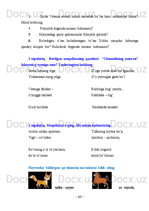 3.   Sizda Vatanni  asrash  uchun zarradek bo‘lsa ham    imkoniyat  bormi?
Misol keltiring.
4.  Fidoyilik deganda nimani tushunasiz?
5. Hikoyadagi qaysi qahramonlar fidoyilik qilishdi? 
6. Birlashgan     o‘zar,   birlashmagan     to‘zar.   Ushbu     maqolni     hikoyaga
qanday  aloqasi  bor? Birlashish  deganda  nimani  tushunasiz? 
1-topshiriq.     Berilgan   maqollarning   qaysilari     “Chumolining   jasorati”
hikoyasi g‘oyasiga mos? Tanlovingizni izohlang.
Suvni bersang elga,
Yosharasan ming yilga.
Vatanga falokat –
o‘zingga halokat. O‘zga yurtda shoh bo‘lguncha
O‘z yurtingda gado bo‘l.
Bulbulga bog‘ yaxshi,
Kaklikka – tog‘.
Kuch birlikda.  Harakatda barakat.
2-topshiriq. Maqollarni o‘qing. Ma‘nosini tushuntiring.
Arslon izidan qaytmas,
Yigit – so‘zidan.
Bo‘rining o‘zi to‘ysa ham,
ko‘zi to‘ymas. Tulkining hiylasi ko‘p,
yaxshisi – qochmoq.
Echki yugurib
kiyik bo‘lolmas
Hayvonlar  bildirgan  qo‘shimcha ma’nolarni  bilib  oling 
    tulki---ayyor  ot –ziyrak, 
~  60  ~ 