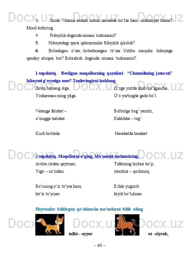 3.   Sizda Vatanni  asrash  uchun zarradek bo‘lsa ham    imkoniyat  bormi?
Misol keltiring.
4.  Fidoyilik deganda nimani tushunasiz?
5. Hikoyadagi qaysi qahramonlar fidoyilik qilishdi? 
6. Birlashgan     o‘zar,   birlashmagan     to‘zar.   Ushbu     maqolni     hikoyaga
qanday  aloqasi  bor? Birlashish  deganda  nimani  tushunasiz? 
1-topshiriq.     Berilgan   maqollarning   qaysilari     “Chumolining   jasorati”
hikoyasi g‘oyasiga mos? Tanlovingizni izohlang.
Suvni bersang elga,
Yosharasan ming yilga.
Vatanga falokat –
o‘zingga halokat. O‘zga yurtda shoh bo‘lguncha
O‘z yurtingda gado bo‘l.
Bulbulga bog‘ yaxshi,
Kaklikka – tog‘.
Kuch birlikda.  Harakatda barakat.
2-topshiriq. Maqollarni o‘qing. Ma‘nosini tushuntiring.
Arslon izidan qaytmas,
Yigit – so‘zidan.
Bo‘rining o‘zi to‘ysa ham,
ko‘zi to‘ymas. Tulkining hiylasi ko‘p,
yaxshisi – qochmoq.
Echki yugurib
kiyik bo‘lolmas
Hayvonlar  bildirgan  qo‘shimcha ma’nolarni  bilib  oling 
    tulki---ayyor  ot –ziyrak, 
~  60  ~