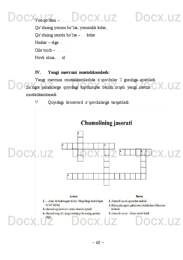 Yon qo‘shni – … … .
Qo‘shning yomon bo‘lsa, yomonlik kelar,
Qo‘shning yaxshi bo‘lsa – … kelar.
Hashar – elga … .
Oila tinch – … … .
Hovli olma, … ol.
IV. Yangi  mavzuni  mustahkamlash: 
Yangi  mavzuni  mustahkamlashda  o‘quvchilar  2  guruhga  ajratiladi. 
So‘ngra  jamoalarga  quyidagi  topshiriqlar  berish  orqali  yangi  mavzu  
mustahkamlanadi:
V. Quyidagi  krossvord  o‘quvchilarga  tarqatiladi:
~  62  ~ 