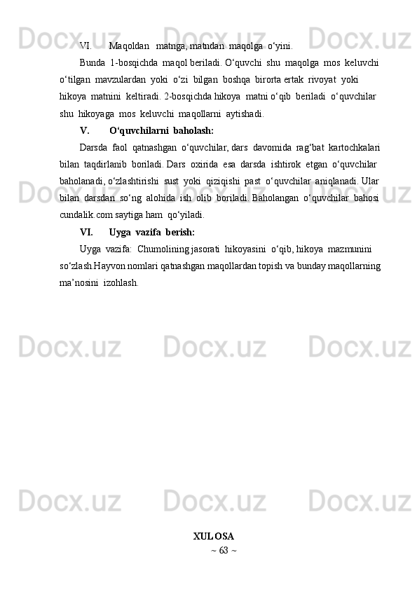 VI. Maqoldan   matnga, matndan  maqolga  o‘yini. 
Bunda  1-bosqichda  maqol beriladi. O‘quvchi  shu  maqolga  mos  keluvchi  
o‘tilgan  mavzulardan  yoki  o‘zi  bilgan  boshqa  birorta ertak  rivoyat  yoki  
hikoya  matnini  keltiradi. 2-bosqichda hikoya  matni o‘qib  beriladi  o‘quvchilar  
shu  hikoyaga  mos  keluvchi  maqollarni  aytishadi. 
V. O‘quvchilarni  baholash: 
Darsda  faol  qatnashgan  o‘quvchilar, dars  davomida  rag‘bat  kartochkalari  
bilan  taqdirlanib  boriladi. Dars  oxirida  esa  darsda  ishtirok  etgan  o‘quvchilar  
baholanadi, o‘zlashtirishi  sust  yoki  qiziqishi  past  o‘quvchilar  aniqlanadi. Ular  
bilan  darsdan  so‘ng  alohida  ish  olib  boriladi. Baholangan  o‘quvchilar  bahosi  
cundalik.com saytiga ham  qo‘yiladi. 
VI. Uyga  vazifa  berish: 
Uyga  vazifa:  Chumolining jasorati  hikoyasini  o‘qib, hikoya  mazmunini 
so‘zlash.Hayvon nomlari qatnashgan maqollardan topish va bunday maqollarning  
ma’nosini  izohlash. 
    XULOSA  
~  63  ~ 