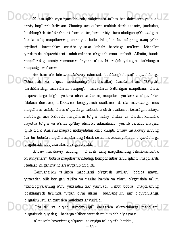 Xulosa   qilib   aytadigan   bo‘lsak,   xalqimizda   ta’lim   har   doim   tarbiya   bilan
uzviy   bog‘lanib   kelingan.   Shuning   uchun   ham   maktab   darsliklarimiz,   jumladan,
boshlang‘ich sinf darsliklari   ham ta’lim, ham tarbiya bera oladigan qilib tuzilgan.
bunda   xalq   maqollarining   ahamiyati   katta.   Maqollar   bu   xalqning   uzoq   yillik
tajribasi,   kuzatishlari   asosida   yuzaga   kelishi   barchaga   ma’lum.   Maqollar
yordamida   o‘quvchilarni     odob-axloqqa   o‘rgatish   oson   kechadi.   Albatta,   bunda
maqollardagi   asosiy   mazmun-mohiyatni   o‘quvchi   anglab   yetsagina   ko‘zlangan
maqsadga erishamiz. 
Biz   ham   o‘z   bitiruv   malakaviy   ishimizda   boshlang‘ich   sinf   o‘quvchilariga
“Ona   tili   va   o‘qish   savodxonligi”   (1-3-sinflar)   hamda   4-sinf   “O‘qish”
darsliklaridagi   mavzularni,   aniqrog‘i     mavzularda   keltirilgan   maqollarni,   ularni
o‘quvchilarga   to‘g‘ri   yetkaza   olish   usullarini,   maqollar     yordamida   o‘quvchilar
fikrlash   doirasini,   tafakkurini   kengaytirish   usullarini,   darsda   mavzularga   mos
maqollarni  tanlab, ularni  o‘quvchiga tushuntira olish usullarini, keltirilgan hikoya
matnlarga   mos   keluvchi   maqollarni   to‘g‘ri   tanlay   olishni   va   ulardan   kundalik
hayotda   to‘g‘ri   va   o‘rinli   qo‘llay   olish   ko‘nikmalarini     yoritib   berishni   maqsad
qilib  oldik.  Ana   shu   maqsad   mohiyatidan   kelib  chiqib,   bitiruv   malakaviy  ishning
har   bir   bobida   maqollarni,   ularning   leksik-semantik   xususiyatlarini   o‘quvchilarga
o‘rgatishda aniq vazifalarni belgilab oldik. 
Bitiruv   malakaviy   ishning     “O‘zbek   xalq   maqollarining   leksik-semantik
xususiyatlari”  bobida maqollar tarkibidagi komponentlar tahlil qilindi, maqollarda
ifodalab kelgan ma’nolari o‘rganib chiqildi.  
“Boshlang‘ich   ta’limda   maqollarni   o‘rgatish   usullari”   bobida   mavzu
yuzasidan   olib   borilgan   tajriba   va   usullar   haqida   va   ularni   o‘rgatishda   ta’lim
texnologiyalarning   o‘rni   yuzasidan   fikr   yuritiladi.   Ushbu   bobda     maqollarning
boshlang‘ich   ta’limda   tutgan   o‘rni   ularni     boshlang‘ich   sinf   o‘quvchilariga
o‘rgatish usullari xususida mulohazalar yuritildi.  
“Ona   tili   va   o‘qish   savodxonligi”   darslarida   o‘quvchilarga   maqollarni
o‘rgatishda quyidagi jihatlarga e’tibor qaratish muhim deb o‘ylaymiz:
-o‘qituvchi bayonining o‘quvchilar ongiga to‘la yetib  borishi;
~  64  ~ 