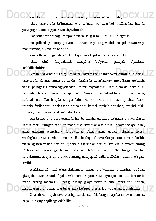 -barcha o‘quvchilar darsda faol va ongli munosabatda bo‘lishi;
-dars   jarayonida   ta’limning   eng   so‘nggi   va   interfaol   usullaridan   hamda
pedagogik texnologiyalardan foydalanish;
-maqollar tarkibidagi komponentlarni to‘g‘ri tahlil qilishni o‘rgatish;
-maqollardagi   asosiy   g‘oyani   o‘quvchilarga   singdirishda   maqol   mazmuniga
mos rivoyat, hikoyalar keltirish;
-maqollarni o‘rgatishda turli xil qiziqarli topshiriqlarni tashkil etish;
-dam   olish   daqiqalarida   maqollar   bo‘yicha   qiziqarli   o‘yinlarni
tashkillashtirish. 
Biz tajriba-sinov mashg‘ulotlarini  Samarqand shahar  5-maktabda  olib borish
jarayonida   shunga   amin   bo‘ldikki,   darslarda   noan’anaviy   metodlarni   qo‘llash,
yangi   pedagogik   texnologiyalardan   unumli   foydalanish,   dars   qismida,   dam   olish
daqiqalarida   maqollarga   doir   qiziqarli   o‘yinlarni   tashkillashtirish   o‘quvchilarda,
nafaqat,   maqollar   haqida   chuqur   bilim   va   ko‘nikmalarni   hosil   qilishda,   balki
insoniy   fazilatlarni,   odob-axloq   qoidalarini   kamol   toptirib   borishda,   nutqini   erkin
ifodalay olishida samarali natijalar beradi. 
Biz tajriba olib borayotganda har bir mashg‘ulotimiz so‘ngida o‘quvchilarga
darsda tahlil qilingan har bitta maqolni o‘quvchilar o‘z kundalik hayotida qo‘llashi,
amal   qilishini   ta’kidladik.   O‘quvchilar   o‘zlari   amal   qilgan   holatlarni   kelasi
mashg‘ulotlarda   so‘zlab   berishdi.   Bu   boshqa   o‘quvchilarga   ham   o‘rnak   bo‘lib,
ularning   tarbiyasida   sezilarli   ijobiy   o‘zgarishlar   sezildi.   Bu   esa   o‘quvchilarning
o‘zlashtirish   darajasiga,   bilim   olishi   ham   ta’sir   ko‘rsatdi.   Olib   borgan   tajriba-
sinovlarimiz   natijasida   o‘quvchilarning   nutq   qobiliyatlari,   fikrlash   doirasi   o‘sgani
sezildi. 
Boshlang‘ich   sinf   o‘quvchilarining   qiziqarli   o‘yinlarni   o‘ynashga   bo‘lgan
qiziqishlaridan   unumli   foydalanib,   dars   jarayonlarida,   ayniqsa,   ona   tili   darslarida
maqollarning   mazmuni,   undagi   asosiy   g‘oya-mazmun   bilan   tanishtirib   borish,
maqollarga oid topshiriqlar bajarishda ko‘proq qiziqarli o‘yinlardan foydalandik. 
Ona tili va o‘qish savodxonligi darslarida olib borgan tajriba-sinov ishlarimiz
orqali biz quyidagilarga erishdik:
~  65  ~