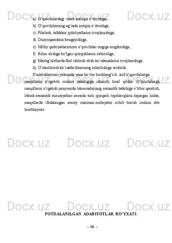 a) O‘quvchilardagi  odob-axloqni o‘stirishga;
b) O‘quvchilarning og‘zaki nutqini o‘stirishga;
c) Fikrlash, tafakkur qobiliyatlarini rivojlanishiga;
d) Dunyoqarashini kengayishiga;
e) Milliy qadriyatlarimizni o‘quvchilar ongiga singdirishga;
f) Bilim olishga bo‘lgan qiziqishlarini oshirishga;
g) Mashg‘ulotlarda faol ishtirok etish ko‘nikmalarini rivojlanishiga;
h) O‘zlashtirish ko‘rsatkichlarining oshirilishiga erishildi. 
Kuzatishlarimiz yakunida yana bir bor boshlang‘ich  sinf o‘quvchilariga 
maqollarni   o‘rgatish   muhim   ekanligiga   ishonch   hosil   qildik.   O‘quvchilarga
maqollarni o‘rgatish jarayonida leksemalarning semantik tarkibiga e’tibor qaratish,
leksik-semantik   xususiyatlari   asosida   turli   qiziqarli   topshiriqlarni   bajargan   holda,
maqollarda   ifodalangan   asosiy   mazmun-mohiyatni   ochib   borish   muhim   deb
hisoblaymiz. 
FOYDALANILGAN  ADABIYOTLAR  RO‘YXATI:
~  66  ~ 